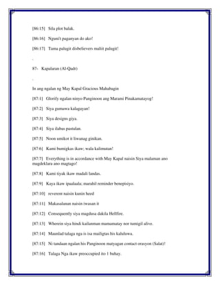 [86:15] Sila plot balak.
[86:16] Nguni't paganyan do ako!
[86:17] Tama palugit disbelievers maliit palugit!
.
87- Kapalaran (Al-Qadr)
.
In ang ngalan ng May Kapal Gracious Mahabagin
[87:1] Glorify ngalan ninyo Panginoon ang Marami Pinakamatayog!
[87:2] Siya gumawa kalagayan!
[87:3] Siya designs giya.
[87:4] Siya ilabas pastulan.
[87:5] Noon umikot it liwanag ginikan.
[87:6] Kami bumigkas ikaw; wala kalimutan!
[87:7] Everything is in accordance with May Kapal naisin Siya malaman ano
magdeklara ano magtago!
[87:8] Kami tiyak ikaw madali landas.
[87:9] Kaya ikaw ipaalaala; marahil reminder benepisiyo.
[87:10] reverent naisin kunin heed
[87:11] Makasalanan naisin iwasan it
[87:12] Consequently siya magdusa dakila Hellfire.
[87:13] Wherein siya hindi kailanman mamamatay nor tumigil alive.
[87:14] Maunlad talaga nga is isa mailigtas his kaluluwa.
[87:15] Ni tandaan ngalan his Panginoon matyagan contact orasyon (Salat)!
[87:16] Talaga Nga ikaw preoccupied ito 1 buhay.
 