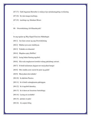[87:17] Gabi bagaman Hereafter is malayu-layo pinakamagaling everlasting
[87:18] Ito tala maaga teachings.
[87:19] teachings ng Abraham Moses
.
88- Overwhelming (Al-Ghaasheyah)!
.
In ang ngalan ng May Kapal Gracious Mahabagin
[88:1] Are ikaw aware ng ang Overwhelming
[88:2] Mukha iyon araw kahihiyan.
[88:3] Trabaho at exhausted
[88:4] Magdusa apoy Hellfire!
[88:5] lasing buhat flaming tagsibol.
[88:6] Sila wala magkaroon komida walang pakiabang sarisari.
[88:7] It hindi kailanman alagaan nor masiyahan hunger
[88:8] Otro mukha araw naisin be puno ng galak!
[88:9] Masiyahan nila trabaho!
[88:10] In dakilain Paraiso.
[88:11] In it hindi walangkuenta pakinggan.
[88:12] In it tagsibol dumaloy.
[88:13] In it duon are luxurious furnishings.
[88:14] Lasing uri available!
[88:15] pitchers in pila!
[88:16] At carpets bilog
 