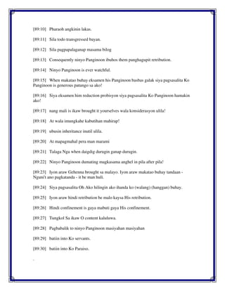 [89:10] Pharaoh angkinin lakas.
[89:11] Sila todo transgressed bayan.
[89:12] Sila pagpapalaganap masama bilog
[89:13] Consequently ninyo Panginoon ibuhos them panghagupit retribution.
[89:14] Ninyo Panginoon is ever watchful.
[89:15] When makatao buhay eksamen his Panginoon basbas galak siya pagsasalita Ko
Panginoon is generous patungo sa ako!
[89:16] Siya eksamen him reduction probisyon siya pagsasalita Ko Panginoon hamakin
ako!
[89:17] nang mali is ikaw brought it yourselves wala konsiderasyon ulila!
[89:18] At wala imungkahe kabutihan mahirap!
[89:19] ubusin inheritance inutil ulila.
[89:20] At mapagmahal pera man marami
[89:21] Talaga Nga when daigdig durugin ganap durugin.
[89:22] Ninyo Panginoon dumating magkasama anghel in pila after pila!
[89:23] Iyon araw Gehenna brought sa malayo. Iyon araw makatao buhay tandaan -
Nguni't ano pagkatanda - it be man huli.
[89:24] Siya pagsasalita Oh Ako hilingin ako ihanda ko (walang) (hanggan) buhay.
[89:25] Iyon araw hindi retribution be malo kaysa His retribution.
[89:26] Hindi confinement is gaya mabuti gaya His confinement.
[89:27] Tungkol Sa ikaw O content kaluluwa.
[89:28] Pagbabalik to ninyo Panginoon masiyahan masiyahan
[89:29] batiin into Ko servants.
[89:30] batiin into Ko Paraiso.
.
 