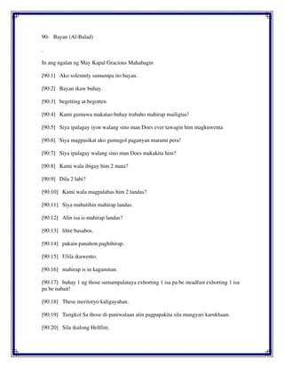 90- Bayan (Al-Balad)
.
In ang ngalan ng May Kapal Gracious Mahabagin
[90:1] Ako solemnly sumumpa ito bayan.
[90:2] Bayan ikaw buhay.
[90:3] begetting at begotten
[90:4] Kami gumawa makatao buhay trabaho mahirap mailigtas!
[90:5] Siya ipalagay iyon walang sino man Does ever tawagin him magkuwenta
[90:6] Siya magpasikat ako gumugol paganyan marami pera!
[90:7] Siya ipalagay walang sino man Does makakita him?
[90:8] Kami wala ibigay him 2 mata?
[90:9] Dila 2 labi?
[90:10] Kami wala magpalabas him 2 landas?
[90:11] Siya mabutihin mahirap landas.
[90:12] Alin isa is mahirap landas?
[90:13] libre busabos.
[90:14] pakain panahon paghihirap.
[90:15] Ulila ikuwento.
[90:16] mahirap is in kagamitan.
[90:17] buhay 1 ng those sumampalataya exhorting 1 isa pa be steadfast exhorting 1 isa
pa be nabait!
[90:18] These meritoryo kaligayahan.
[90:19] Tungkol Sa those di-paniwalaan atin pagpapakita sila mangyari karukhaan.
[90:20] Sila ikulong Hellfire.
 