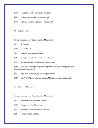 [94:6] Talaga Nga with sakit duon is magtubo!
[94:7] Sa Tuwing maaari ikaw magpunyagi.
[94:8] Sikaping Matamo tangi ninyo Panginoon!
.
95- Fig (Al-Teen)
.
In ang ngalan ng May Kapal Gracious Mahabagin
[95:1] Ni fig oliba.
[95:2] Mount Sinai!
[95:3] Ito kapurihan bayan (Mecca).
[95:4] Kami gumawa lalaki mabuti kaysa design
[95:5] Noon umikot him into lowliest ng ang lowly.
[95:6] those sino sumampalataya ihatid righteous buhay; sila tanggapin ganti
pinakamagaling meritoryo!
[95:7] Why ikaw walang ingay ayawan paniniwala?
[95:8] Is MAY KAPAL wala ang Marami Matalino ng todo matalino isa?
.
96- Embryo (Al-Alaq)
.
In ang ngalan ng May Kapal Gracious Mahabagin
[96:1] Bumasa ninyo Panginoon gumawa.
[96:2] Siya gumawa lalaki embryo.
[96:3] Bumasa at ninyo Panginoon Dakilain!
[96:4] Turuan panulat ng tinta.
 