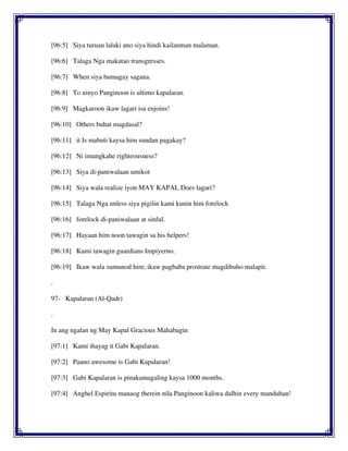 [96:5] Siya turuan lalaki ano siya hindi kailanman malaman.
[96:6] Talaga Nga makatao transgresses.
[96:7] When siya bumagay sagana.
[96:8] To ninyo Panginoon is ultimo kapalaran.
[96:9] Magkaroon ikaw lagari isa enjoins!
[96:10] Others buhat magdasal?
[96:11] it Is mabuti kaysa him sundan pagakay?
[96:12] Ni imungkahe righteousness?
[96:13] Siya di-paniwalaan umikot
[96:14] Siya wala realize iyon MAY KAPAL Does lagari?
[96:15] Talaga Nga unless siya pigilin kami kunin him forelock
[96:16] forelock di-paniwalaan at sinful.
[96:17] Hayaan him noon tawagin sa his helpers!
[96:18] Kami tawagin guardians Impiyerno.
[96:19] Ikaw wala sumunod him; ikaw pagbaba prostrate magdibuho malapit.
.
97- Kapalaran (Al-Qadr)
.
In ang ngalan ng May Kapal Gracious Mahabagin
[97:1] Kami ihayag it Gabi Kapalaran.
[97:2] Paano awesome is Gabi Kapalaran!
[97:3] Gabi Kapalaran is pinakamagaling kaysa 1000 months.
[97:4] Anghel Espiritu manaog therein nila Panginoon kaliwa dalhin every manduhan!
 