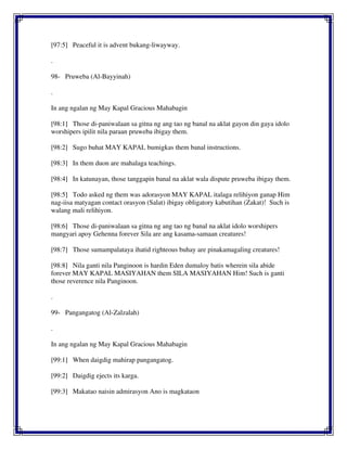 [97:5] Peaceful it is advent bukang-liwayway.
.
98- Pruweba (Al-Bayyinah)
.
In ang ngalan ng May Kapal Gracious Mahabagin
[98:1] Those di-paniwalaan sa gitna ng ang tao ng banal na aklat gayon din gaya idolo
worshipers ipilit nila paraan pruweba ibigay them.
[98:2] Sugo buhat MAY KAPAL bumigkas them banal instructions.
[98:3] In them duon are mahalaga teachings.
[98:4] In katunayan, those tanggapin banal na aklat wala dispute pruweba ibigay them.
[98:5] Todo asked ng them was adorasyon MAY KAPAL italaga relihiyon ganap Him
nag-iisa matyagan contact orasyon (Salat) ibigay obligatory kabutihan (Zakat)! Such is
walang mali relihiyon.
[98:6] Those di-paniwalaan sa gitna ng ang tao ng banal na aklat idolo worshipers
mangyari apoy Gehenna forever Sila are ang kasama-samaan creatures!
[98:7] Those sumampalataya ihatid righteous buhay are pinakamagaling creatures!
[98:8] Nila ganti nila Panginoon is hardin Eden dumaloy batis wherein sila abide
forever MAY KAPAL MASIYAHAN them SILA MASIYAHAN Him! Such is ganti
those reverence nila Panginoon.
.
99- Pangangatog (Al-Zalzalah)
.
In ang ngalan ng May Kapal Gracious Mahabagin
[99:1] When daigdig mahirap pangangatog.
[99:2] Daigdig ejects its karga.
[99:3] Makatao naisin admirasyon Ano is magkataon
 