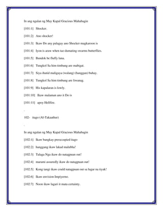 In ang ngalan ng May Kapal Gracious Mahabagin
[101:1] Shocker.
[101:2] Ano shocker!
[101:3] Ikaw Do any palagay ano Shocker magkaroon is
[101:4] Iyon is araw when tao dumating swarms butterflies.
[101:5] Bundok be fluffy lana.
[101:6] Tungkol Sa him timbang are mabigat.
[101:7] Siya ihatid maligaya (walang) (hanggan) buhay.
[101:8] Tungkol Sa him timbang are liwanag.
[101:9] His kapalaran is lowly.
[101:10] Ikaw malaman ano it Do is
[101:11] apoy Hellfire.
.
102- itago (Al-Takaathur)
.
In ang ngalan ng May Kapal Gracious Mahabagin
[102:1] Ikaw bangkay preoccupied itago
[102:2] hanggang ikaw lakad malubha!
[102:3] Talaga Nga ikaw do natagpuan out!
[102:4] marami assuredly ikaw do natagpuan out!
[102:5] Kong tangi ikaw could natagpuan out sa lugar na tiyak!
[102:6] Ikaw envision Impiyerno.
[102:7] Noon ikaw lagari it mata certainty.
 