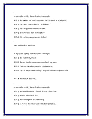 .
In ang ngalan ng May Kapal Gracious Mahabagin
[105:1] Ikaw kilala ano ninyo Panginoon magkaroon did to tao elepante?
[105:2] Siya wala cause nila balak Did backfire
[105:3] Siya magpadala them swarms ibon.
[105:4] Iyon paulanan them mahirap bato
[105:5] Siya uri them gaya nguyain ginikan!
.
106- Quraish Lipi (Quraish)
.
In ang ngalan ng May Kapal Gracious Mahabagin
[106:1] Ito cherished Quraish.
[106:2] Paraan sila cherish caravans ng taglamig tag-araw.
[106:3] Sila adorasyon Panginoon ito banal na lugar.
[106:4] Siya is Isa pakain them hunger magdulot them security after takot!
.
107- Kabutihan (Al-Maa'oon)
.
In ang ngalan ng May Kapal Gracious Mahabagin
[107:1] Ikaw malaman sino Do really ayawan paniniwala?
[107:2] Iyon is isa mistreats ulila.
[107:3] Wala imungkahe pakain mahirap
[107:4] At woe to those matyagan contact orasyon (Salat)
 