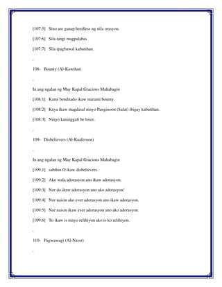 [107:5] Sino are ganap heedless ng nila orasyon.
[107:6] Sila tangi magpalabas
[107:7] Sila ipagbawal kabutihan.
.
108- Bounty (Al-Kawthar)
.
In ang ngalan ng May Kapal Gracious Mahabagin
[108:1] Kami benditado ikaw marami bounty.
[108:2] Kaya ikaw magdasal ninyo Panginoon (Salat) ibigay kabutihan.
[108:3] Ninyo katunggali be loser.
.
109- Disbelievers (Al-Kaaferoon)
.
In ang ngalan ng May Kapal Gracious Mahabagin
[109:1] sabihin O ikaw disbelievers.
[109:2] Ako wala adorasyon ano ikaw adorasyon.
[109:3] Nor do ikaw adorasyon ano ako adorasyon!
[109:4] Nor naisin ako ever adorasyon ano ikaw adorasyon.
[109:5] Nor naisin ikaw ever adorasyon ano ako adorasyon.
[109:6] To ikaw is ninyo relihiyon ako is ko relihiyon.
.
110- Pagwawagi (Al-Nassr)
.
 