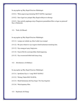 In ang ngalan ng May Kapal Gracious Mahabagin
[110:1] When pagwawagi dumating MAY KAPAL tagumpay!
[110:2] Ikaw lagari tao yakapin May Kapal relihiyon in throngs
[110:3] Ikaw glorify paghanga ninyo Panginoon pamanhikan Him sa lugar na patawad!
Siya is Redeemer.
.
111- Tinik (Al-Masad)
.
In ang ngalan ng May Kapal Gracious Mahabagin
[111:1] isumpa are trabaho ng Abee Lahab siya isumpa!
[111:2] His pera whatever siya isagawa hindi kailanman tumulong him.
[111:3] Siya mangyari apoy Impiyerno.
[111:4] Gayon Din his asawang babae ihatid paguusig.
[111:5] Siya resurrected lubid tinik kanya leeg.
.
112- Absoluteness (Al-Ikhlaas)
.
In ang ngalan ng May Kapal Gracious Mahabagin
[112:1] Iproklama Siya is 1 tangi MAY KAPAL!
[112:2] Walang Takda MAY KAPAL.
[112:3] Hindi Kailanman did Siya beget. Nor Siya begotten
[112:4] Wala kapantay Him.
.
113- Daybreak (Al-Falaq)
 