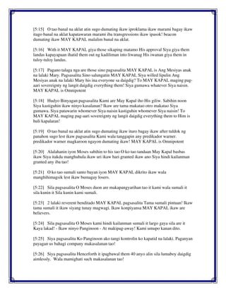 [5:15] O tao banal na aklat atin sugo dumating ikaw iproklama ikaw marami bagay ikaw
itago banal na aklat kapatawaran marami iba transgressions ikaw ipasok! beacon
dumating ikaw MAY KAPAL malalim banal na aklat.
[5:16] With it MAY KAPAL giya those sikaping matamo His approval Siya giya them
landas kapayapaan ihatid them out ng kadiliman into liwanag His iwanan giya them in
tuloy-tuloy landas.
[5:17] Pagano talaga nga are those sino pagsasalita MAY KAPAL is Ang Mesiyas anak
na lalaki Mary. Pagsasalita Sino salungatin MAY KAPAL Siya willed lipulin Ang
Mesiyas anak na lalaki Mary his ina everyone sa daigdig? To MAY KAPAL maging pag-
aari sovereignty ng langit daigdig everything them! Siya gumawa whatever Siya naisin.
MAY KAPAL is Omnipotent
[5:18] Hudyo Binyagan pagsasalita Kami are May Kapal iho His giliw. Sabihin noon
Siya kastiguhin ikaw ninyo kasalanan? Ikaw are tama makatao otro makatao Siya
gumawa. Siya patawarin whomever Siya naisin kastiguhin whomever Siya naisin! To
MAY KAPAL maging pag-aari sovereignty ng langit daigdig everything them to Him is
huli kapalaran!
[5:19] O tao banal na aklat atin sugo dumating ikaw ituro bagay ikaw after tuldok ng
panahon sugo lest ikaw pagsasalita Kami wala tanggapin any predikador warner.
predikador warner magkaroon ngayon dumating ikaw! MAY KAPAL is Omnipotent
[5:20] Alalahanin iyon Moses sabihin to his tao O ko tao tandaan May Kapal basbas
ikaw Siya itakda manghuhula ikaw uri ikaw hari granted ikaw ano Siya hindi kailanman
granted any iba tao!
[5:21] O ko tao sumali santo bayan iyon MAY KAPAL dikrito ikaw wala
manghihimagsik lest ikaw bumagay losers.
[5:22] Sila pagsasalita O Moses duon are makapangyarihan tao it kami wala sumali it
sila kunin it Sila kunin kami sumali.
[5:23] 2 lalaki reverent benditado MAY KAPAL pagsasalita Tama sumali pintuan! Ikaw
tama sumali it ikaw siyang tunay magwagi. Ikaw konpiyansa MAY KAPAL ikaw are
believers.
[5:24] Sila pagsasalita O Moses kami hindi kailanman sumali it largo gaya sila are it
Kaya lakad! - Ikaw ninyo Panginoon - At makipag-away! Kami umupo kanan dito.
[5:25] Siya pagsasalita Ko Panginoon ako tangi kontrolin ko kapatid na lalaki. Paganyan
payagan us bahagi company makasalanan tao!
[5:26] Siya pagsasalita Henceforth it ipagbawal them 40 anyo alin sila lumaboy daigdig
aimlessly. Wala mamighati such makasalanan tao!
 