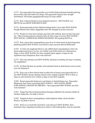 [2:71] Siya pagsasalita Siya pagsasalita siya is heifer hindi kailanman hamakin plowing
bayan tubig crops libre buhat any dungis. Sila pagsasalita Ngayon ikaw brought
katotohanan. Sila finally pagpapakasakit kanya ito largo atubili!
[2:72] Ikaw wakasan kaluluwa noon disputed yourselves. MAY KAPAL was
IBUNYAG ano IKAW SUBUKIN ITAGO!
[2:73] Kami pagsasalita Istrayk (biktima) bahagi heifer.) Iyon when MAY KAPAL
brought biktima atras buhay magpalabas ikaw His lumagda iyon ikaw unawain!
[2:74] Despite ito ninyo puso tumigas gaya bato gabi mahirap. duon are bato ilog gush
out. Others biyakin palayain malumay batis iba bato cringe reverence MAY KAPAL!
MAY KAPAL is HINDI KAILANMAN DI-HANDA NG anything IKAW do
[2:75] Ikaw expect them sumampalataya gaya ikaw do when kaunti ng them kagamitan
pakikinig palabra MAY KAPAL noon distort it puno unawain thereof deliberately
[2:76] At when sila magharap believers sila sabihin Kami sumampalataya when sila
kunin magkasama bawa`t isa otro, sila sabihin wala ibalita (believers) inpormasyon
ibigay to ikaw MAY KAPAL lest ikaw magdulot them support sa lugar na nila
argumento ninyo Panginoon. Ikaw wala unawain?
[2:77] Sila wala malaman iyon MAY KAPAL malaman everything sila itago everything
sila magdeklara?
[2:78] Sa Gitna Ng them are gentiles wala malaman banal na aklat hearsay noon assume
iyon sila malaman it
[2:79] Kaya woe to those distort banal na aklat nila ari kamay noon pagsasalita Ito is
ano MAY KAPAL ihayag sikaping matamo mura sangkap magtubo! Woe to them sa
lugar na such distortion woe to them sa lugar na nila illicit magtubo.
[2:80] Kaunti pagsasalita Impiyerno wala hipuin us limited bilang araw. Pagsasalita
Magkaroon ikaw kunin such prenda MAY KAPAL! - MAY KAPAL HINDI
KAILANMAN LABAGIN His PRENDA! - Ikaw pagsasalita MAY KAPAL ano ikaw
wala malaman?
[2:81] Talaga Nga those kumita kasalanan bumagay kubkubin nila masama trabaho be
dwellers Impiyerno; sila abide it forever
[2:82] Tungkol Sa those sumampalataya, ihatid righteous buhay sila be dwellers
Paraiso; sila abide it forever
[2:83] Kami uri covenant Iho Israel Ikaw wala adorasyon MAY KAPAL. Ikaw
kapurihan ninyo magulang konsiderasyon relatives ulila mahirap Ikaw treat tao amicably.
 