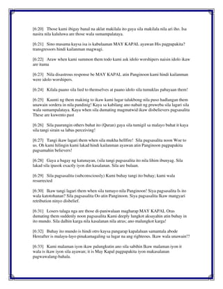 [6:20] Those kami ibigay banal na aklat makilala ito gaya sila makilala nila ari iho. Isa
nasira nila kaluluwa are those wala sumampalataya.
[6:21] Sino masama kaysa isa is kabulaanan MAY KAPAL ayawan His pagpapakita?
transgressors hindi kailanman magwagi.
[6:22] Araw when kami summon them todo kami ask idolo worshipers naisin idolo ikaw
are itama
[6:23] Nila disastrous response be MAY KAPAL atin Panginoon kami hindi kailanman
were idolo worshipers.
[6:24] Kilala paano sila lied to themselves at paano idolo sila tumuklas pabayaan them!
[6:25] Kaunti ng them makinig to ikaw kami lugar talukbong nila puso hadlangan them
unawain sordera in nila pandinig! Kaya sa kabilang ano nabait ng pruweba sila lagari sila
wala sumampalataya. Kaya when sila dumating magmatwid ikaw disbelievers pagsasalita
These are kuwento past
[6:26] Sila paurungin others buhat ito (Quran) gaya sila tumigil sa malayo buhat it kaya
sila tangi sirain sa labas perceiving!
[6:27] Tangi ikaw lagari them when sila mukha hellfire! Sila pagsasalita noon Woe to
us. Oh kami hilingin kami lakad hindi kailanman ayawan atin Panginoon pagpapakita
pagsamahin believers!
[6:28] Gaya a bagay ng katunayan, (sila tangi pagsasalita ito nila lihim ibunyag. Sila
lakad sila ipasok exactly iyon din kasalanan. Sila are bulaan.
[6:29] Sila pagsasalita (subconsciously) Kami buhay tangi ito buhay; kami wala
resurrected
[6:30] Ikaw tangi lagari them when sila tumayo nila Panginoon! Siya pagsasalita Is ito
wala katotohanan? Sila pagsasalita Oo atin Panginoon. Siya pagsasalita Ikaw mangyari
retribution ninyo disbelief.
[6:31] Losers talaga nga are those di-paniwalaan magharap MAY KAPAL Oras
dumating them suddenly noon pagsasalita Kami deeply lungkot aksayahin atin buhay in
ito mundo. Sila dalhin karga nila kasalanan nila atras; ano malungkot karga!
[6:32] Buhay ito mundo is hindi otro kaysa pangarap kapalaluan samantala abode
Hereafter is malayu-layo pinakamagaling sa lugar na ang righteous. Ikaw wala unawain!?
[6:33] Kami malaman iyon ikaw palungkutin ano sila sabihin Ikaw malaman iyon it
wala is ikaw iyon sila ayawan; it is May Kapal pagpapakita iyon makasalanan
pagwawalang-bahala.
 