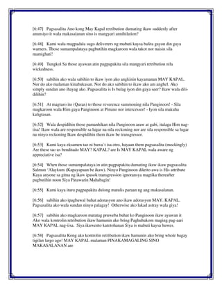 [6:47] Pagsasalita Ano kong May Kapal retribution dumating ikaw suddenly after
anunsiyo it wala makasalanan sino is mangyari annihilation?
[6:48] Kami wala magpadala sugo deliverers ng mabuti kaysa balita gayon din gaya
warners. Those sumampalataya pagbutihin magkaroon wala takot nor naisin sila
mamighati!
[6:49] Tungkol Sa those ayawan atin pagpapakita sila mangyari retribution nila
wickedness.
[6:50] sabihin ako wala sabihin to ikaw iyon ako angkinin kayamanan MAY KAPAL.
Nor do ako malaman kinabukasan. Nor do ako sabihin to ikaw ako am anghel. Ako
simply sundan ano ihayag ako. Pagsasalita is Is bulag iyon din gaya seer? Ikaw wala dili-
dilihin?
[6:51] At magturo ito (Quran) to those reverence summoning nila Panginoon! - Sila
magkaroon wala Him gaya Panginoon at Pinuno nor intercessor! - Iyon sila makuha
kaligtasan.
[6:52] Wala despidihin those pamanhikan nila Panginoon araw at gabi, italaga Him nag-
iisa! Ikaw wala are responsible sa lugar na nila reckoning nor are sila responsible sa lugar
na ninyo reckoning Ikaw despidihin them ikaw be transgressor.
[6:53] Kami kaya eksamen tao ni bawa`t isa otro, hayaan them pagsasalita (mockingly)
Are these tao us benditado MAY? KAPAL? are Is MAY KAPAL wala aware ng
appreciative isa?
[6:54] When those sumampalataya in atin pagpapakita dumating ikaw ikaw pagsasalita
Salmun ‘Alaykum (Kapayapaan be ikaw). Ninyo Panginoon dikrito awa is His attribute
Kaya anyone sa gitna ng ikaw ipasok transgression ignoransya magtika thereafter
pagbutihin noon Siya Patawarin Mahabagin!
[6:55] Kami kaya ituro pagpapakita dulong matulis paraan ng ang makasalanan.
[6:56] sabihin ako ipagbawal buhat adorasyon ano ikaw adorasyon MAY. KAPAL.
Pagsasalita ako wala sundan ninyo palagay! Otherwise ako lakad astray wala giya!
[6:57] sabihin ako magkaroon matatag pruweba buhat ko Panginoon ikaw ayawan it
Ako wala kontrolin retribution ikaw hamunin ako bring Paghuhukom maging pag-aari
MAY KAPAL nag-iisa. Siya ikuwento katotohanan Siya is mabuti kaysa huwes.
[6:58] Pagsasalita Kong ako kontrolin retribution ikaw hamunin ako bring whole bagay
tigilan largo ago! MAY KAPAL malaman PINAKAMAGALING SINO
MAKASALANAN are
 