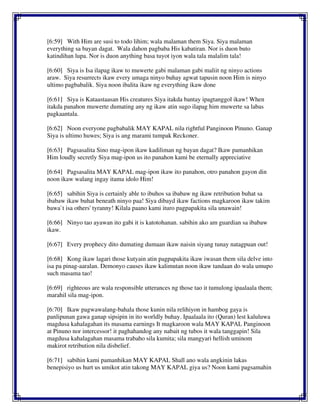 [6:59] With Him are susi to todo lihim; wala malaman them Siya. Siya malaman
everything sa bayan dagat. Wala dahon pagbaba His kabatiran. Nor is duon buto
katindihan lupa. Nor is duon anything basa tuyot iyon wala tala malalim tala!
[6:60] Siya is Isa ilapag ikaw to muwerte gabi malaman gabi maliit ng ninyo actions
araw. Siya resurrects ikaw every umaga ninyo buhay agwat tapusin noon Him is ninyo
ultimo pagbabalik. Siya noon ibalita ikaw ng everything ikaw done
[6:61] Siya is Kataastaasan His creatures Siya itakda bantay ipagtanggol ikaw! When
itakda panahon muwerte dumating any ng ikaw atin sugo ilapag him muwerte sa labas
pagkaantala.
[6:62] Noon everyone pagbabalik MAY KAPAL nila rightful Panginoon Pinuno. Ganap
Siya is ultimo huwes; Siya is ang marami tumpak Reckoner.
[6:63] Pagsasalita Sino mag-ipon ikaw kadiliman ng bayan dagat? Ikaw pamanhikan
Him loudly secretly Siya mag-ipon us ito panahon kami be eternally appreciative
[6:64] Pagsasalita MAY KAPAL mag-ipon ikaw ito panahon, otro panahon gayon din
noon ikaw walang ingay itama idolo Him!
[6:65] sabihin Siya is certainly able to ibuhos sa ibabaw ng ikaw retribution buhat sa
ibabaw ikaw buhat beneath ninyo paa! Siya dibayd ikaw factions magkaroon ikaw takim
bawa`t isa others' tyranny! Kilala paano kami ituro pagpapakita sila unawain!
[6:66] Ninyo tao ayawan ito gabi it is katotohanan. sabihin ako am guardian sa ibabaw
ikaw.
[6:67] Every prophecy dito dumating dumaan ikaw naisin siyang tunay natagpuan out!
[6:68] Kong ikaw lagari those kutyain atin pagpapakita ikaw iwasan them sila delve into
isa pa pinag-aaralan. Demonyo causes ikaw kalimutan noon ikaw tandaan do wala umupo
such masama tao!
[6:69] righteous are wala responsible utterances ng those tao it tumulong ipaalaala them;
marahil sila mag-ipon.
[6:70] Ikaw pagwawalang-bahala those kunin nila relihiyon in hambog gaya is
panlipunan gawa ganap sipsipin in ito worldly buhay. Ipaalaala ito (Quran) lest kaluluwa
magdusa kahalagahan its masama earnings It magkaroon wala MAY KAPAL Panginoon
at Pinuno nor intercessor! it paghahandog any nabait ng tubos it wala tanggapin! Sila
magdusa kahalagahan masama trabaho sila kumita; sila mangyari hellish uminom
makirot retribution nila disbelief.
[6:71] sabihin kami pamanhikan MAY KAPAL Shall ano wala angkinin lakas
benepisiyo us hurt us umikot atin takong MAY KAPAL giya us? Noon kami pagsamahin
 
