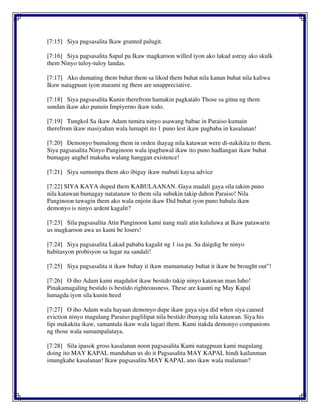 [7:15] Siya pagsasalita Ikaw granted palugit.
[7:16] Siya pagsasalita Sapul pa Ikaw magkaroon willed iyon ako lakad astray ako skulk
them Ninyo tuloy-tuloy landas.
[7:17] Ako dumating them buhat them sa likod them buhat nila kanan buhat nila kaliwa
Ikaw natagpuan iyon marami ng them are unappreciative.
[7:18] Siya pagsasalita Kunin therefrom hamakin pagkatalo Those sa gitna ng them
sundan ikaw ako punuin Impiyerno ikaw todo.
[7:19] Tungkol Sa ikaw Adam tumira ninyo asawang babae in Paraiso kumain
therefrom ikaw masiyahan wala lumapit ito 1 puno lest ikaw pagbaba in kasalanan!
[7:20] Demonyo bumulong them in orden ihayag nila katawan were di-nakikita to them.
Siya pagsasalita Ninyo Panginoon wala ipagbawal ikaw ito puno hadlangan ikaw buhat
bumagay anghel makuha walang hanggan existence!
[7:21] Siya sumumpa them ako ibigay ikaw mabuti kaysa advice
[7:22] SIYA KAYA duped them KABULAANAN. Gaya madali gaya sila takim puno
nila katawan bumagay natatanaw to them sila subukin takip dahon Paraiso! Nila
Panginoon tawagin them ako wala enjoin ikaw Did buhat iyon puno babala ikaw
demonyo is ninyo ardent kagalit?
[7:23] Sila pagsasalita Atin Panginoon kami nang mali atin kaluluwa at Ikaw patawarin
us magkaroon awa us kami be losers!
[7:24] Siya pagsasalita Lakad pababa kagalit ng 1 isa pa. Sa daigdig be ninyo
habitasyon probisyon sa lugar na sandali!
[7:25] Siya pagsasalita it ikaw buhay it ikaw mamamatay buhat it ikaw be brought out"!
[7:26] O iho Adam kami magdulot ikaw bestido takip ninyo katawan man luho!
Pinakamagaling bestido is bestido righteousness. These are kaunti ng May Kapal
lumagda iyon sila kunin heed
[7:27] O iho Adam wala hayaan demonyo dupe ikaw gaya siya did when siya caused
eviction ninyo magulang Paraiso paglilipat nila bestido ibunyag nila katawan. Siya his
lipi makakita ikaw, samantala ikaw wala lagari them. Kami itakda demonyo companions
ng those wala sumampalataya.
[7:28] Sila ipasok gross kasalanan noon pagsasalita Kami natagpuan kami magulang
doing ito MAY KAPAL manduhan us do it Pagsasalita MAY KAPAL hindi kailanman
imungkahe kasalanan! Ikaw pagsasalita MAY KAPAL ano ikaw wala malaman?
 