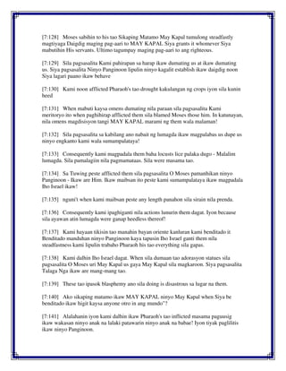 [7:128] Moses sabihin to his tao Sikaping Matamo May Kapal tumulong steadfastly
magtiyaga Daigdig maging pag-aari to MAY KAPAL Siya grants it whomever Siya
mabutihin His servants. Ultimo tagumpay maging pag-aari to ang righteous.
[7:129] Sila pagsasalita Kami pahirapan sa harap ikaw dumating us at ikaw dumating
us. Siya pagsasalita Ninyo Panginoon lipulin ninyo kagalit establish ikaw daigdig noon
Siya lagari paano ikaw behave
[7:130] Kami noon afflicted Pharaoh's tao drought kakulangan ng crops iyon sila kunin
heed
[7:131] When mabuti kaysa omens dumating nila paraan sila pagsasalita Kami
meritoryo ito when paghihirap afflicted them sila blamed Moses those him. In katunayan,
nila omens magdisisyon tangi MAY KAPAL marami ng them wala malaman!
[7:132] Sila pagsasalita sa kabilang ano nabait ng lumagda ikaw magpalabas us dupe us
ninyo engkanto kami wala sumampalataya!
[7:133] Consequently kami magpadala them baha locusts lice palaka dugo - Malalim
lumagda. Sila pamalagiin nila pagmamataas. Sila were masama tao.
[7:134] Sa Tuwing peste afflicted them sila pagsasalita O Moses pamanhikan ninyo
Panginoon - Ikaw are Him. Ikaw maibsan ito peste kami sumampalataya ikaw magpadala
Iho Israel ikaw!
[7:135] nguni't when kami maibsan peste any length panahon sila sirain nila prenda.
[7:136] Consequently kami ipaghiganti nila actions lunurin them dagat. Iyon because
sila ayawan atin lumagda were ganap heedless thereof!
[7:137] Kami hayaan tikisin tao manahin bayan oriente kanluran kami benditado it
Benditado manduhan ninyo Panginoon kaya tapusin Iho Israel ganti them nila
steadfastness kami lipulin trabaho Pharaoh his tao everything sila gapas.
[7:138] Kami dalhin Iho Israel dagat. When sila dumaan tao adorasyon statues sila
pagsasalita O Moses uri May Kapal us gaya May Kapal sila magkaroon. Siya pagsasalita
Talaga Nga ikaw are mang-mang tao.
[7:139] These tao ipasok blasphemy ano sila doing is disastrous sa lugar na them.
[7:140] Ako sikaping matamo ikaw MAY KAPAL ninyo May Kapal when Siya be
benditado ikaw higit kaysa anyone otro in ang mundo"?
[7:141] Alalahanin iyon kami dalhin ikaw Pharaoh's tao inflicted masama paguusig
ikaw wakasan ninyo anak na lalaki patawarin ninyo anak na babae! Iyon tiyak paglilitis
ikaw ninyo Panginoon.
 