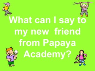 What can I say to my new  friend from Papaya Academy? 