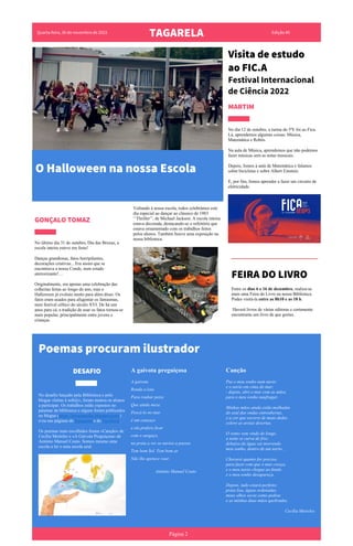 Quarta-feira, 30 de novembro de 2022
TAGARELA Edição #0
Visita de estudo
ao FIC.A
Festival Internacional
de Ciência 2022
MARTIM
No dia 12 de outubro, a turma do 5ºE foi ao Fica.
Lá, aprendemos algumas coisas: Música,
Matemática e Robôs.
Na aula de Música, aprendemos que não podemos
fazer músicas sem as notas musicais.
Depois, fomos à aula de Matemática e falamos
sobre bicicletas e sobre Albert Einstein.
E, por fim, fomos aprender a fazer um circuito de
eletricidade.
Voltando à nossa escola, todos celebrámos este
dia especial ao dançar ao clássico de 1983
‘’Thriller’’, de Michael Jackson. A escola inteira
estava decorada, destacando-se o refeitório que
estava ornamentado com os trabalhos feitos
pelos alunos. Também houve uma exposição na
nossa biblioteca.
GONÇALO TOMAZ
No último dia 31 de outubro, Dia das Bruxas, a
escola inteira esteve em festa!
Danças grandiosas, fatos horripilantes,
decorações criativas... Era assim que se
encontrava a nossa Conde, num estado
aterrorizante!…
Originalmente, era apenas uma celebração das
colheitas feitas ao longo do ano, mas o
Halloween já evoluiu muito para além disso. Os
fatos eram usados para afugentar os fantasmas,
num festival céltico do século XVI. De há uns
anos para cá, a tradição de usar os fatos tornou-se
mais popular, principalmente entre jovens e
crianças.
Poemas procuram ilustrador
DDESAFIO A gaivota preguiçosa
A gaivota
Ronda a lota
Para roubar peixe
Que ainda mexe.
Pescá-lo no mar
é um cansaço
e ela prefere ficar
com o sargaço,
na praia a ver os navios a passar.
Tem bom Sol. Tem bom ar.
Não lhe apetece voar.
António Manuel Couto
Canção
Pus o meu sonho num navio
e o navio em cima do mar;
- depois, abri o mar com as mãos,
para o meu sonho naufragar.
Minhas mãos ainda estão molhadas
do azul das ondas entreabertas,
e a cor que escorre de meus dedos
colore as areias desertas.
O vento vem vindo de longe,
a noite se curva de frio;
debaixo da água vai morrendo
meu sonho, dentro de um navio...
Chorarei quanto for preciso,
para fazer com que o mar cresça,
e o meu navio chegue ao fundo
e o meu sonho desapareça.
Depois, tudo estará perfeito;
praia lisa, águas ordenadas,
meus olhos secos como pedras
e as minhas duas mãos quebradas.
Cecília Meireles
No desafio lançado pela Biblioteca e pelo
blogue «letras à solt@», foram muitos os alunos
a participar. Os trabalhos estão expostos no
patamar da biblioteca e alguns foram publicados
no blogue (https://letrasaasolta.blogspot.com/)
e/ou nas páginas do Instagram e do Facebook.
Os poemas mais escolhidos foram «Canção» de
Cecília Meireles e «A Gaivota Preguiçosa» de
António Manuel Couto. Somos mesmo uma
escola a ler e uma escola azul.
Página 2
O Halloween na nossa Escola
FEIRA DO LIVRO
Entre os dias 6 e 16 de dezembro, realiza-se
mais uma Feira do Livro na nossa Biblioteca.
Podes visitá-la entre as 8h10 e as 18 h.
Haverá livros de várias editoras e certamente
encontrarás um livro de que gostes.
 