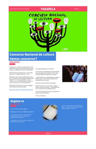 Quarta-feira, 30 de novembro de 2022
TAGARELA Edição #0
.
BIBLIOTECA
Encontram-se a decorrer as inscrições para a 16º
edição do Concurso Nacional de Leitura e o prazo
acaba de ser alargado até ao dia 10 de dezembro.
Estão já inscritos sete alunos do 1º ciclo, quatro
alunos do 2º e também quatro do 3º ciclo.
Recordamos que as obras escolhidas pela escola
são: A menina do mar de Sophia de Mello Breyner
Andresen (1º ciclo), Quando Hitler roubou o
coelho cor-de-rosa de Judith Kerr (2º ciclo) e O
menino do pijama às riscas de John Boyne.
Podes saber mais sobre este concurso na página
web do Plano Nacional de Leitura:
https://www.pnl2027.gov.pt/np4/CNL2023.html
Vale a pena participar neste concurso.
Como sabes, ler é fundamental para aprendermos
mais, para percebermos melhor o outro e, para
vivermos melhor no mundo que nos rodeia.
A leitura facilita-nos a aprendizagem em todas as
áreas do saber. É uma forma de aprendermos
autónomamente e por gosto.
Se não és um leitor habitual, experimenta.
Experimenta viajar, viver aventuras, conhecer
destinos, pessoas, atmosferas... embrenhado num
livro. Verás que é uma experiência única.
O Concurso Nacional de Leitura visa formentar e
reforçar o gosto pela leitura.
Atreve-te! Participa!
Regista-te
BIBLIOTECA
A partir de agora, não te esqueças.
Sempre que entrares na biblioteca, regista-te.
O registo que tens de fazer quando entras, é
essencial para fazermos a estatística da
frequência dos utilizadores.
Estes dados são importantes para melhorarmos a
qualidade deste nosso espaço.
Se tiveres outras ideias para melhorarmos o
espaço e o funcionamento da biblioteca, não
hesites, partilha-as connosco!
Página 3
Concurso Nacional de Leitura
Vamos concorrer?
 