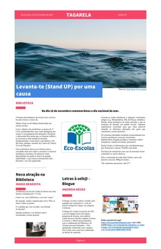 Quarta-feira, 30 de novembro de 2022
TAGARELA Edição #0
Photo by Matt Hardy on Unsplash
BIBLIOTECA
No dia 16 de novembro comemorámos o dia nacional do mar.
O hastear das bandeiras da Escola Azul e da Eco
Escolas iniciou o nosso dia.
Muitas foram as atividades dinamizadas nas
nossas escolas.
Com o objetivo de sensibilizar os alunos do 3º
Ciclo, permitindo-lhes uma visão abrangente das
causas e consequências das alterações climáticas
e oferecendo-lhes pistas que os fizessem refletir e
os levassem a uma tomada de decisões
fundamentadas e conscientes, convidamos o Dr.
Rui Dias, geólogo, membro do Centro de Ciência
Viva de Estremoz.
Esta conferência focou-se na forma como a
sociedade atual tem vindo a consumir os recursos
geológicos existentes. Os números foram
apresentados em gráficos físicos de grande
legibilidade, o que tornou extremamente fácil
perceber o seu real significado.
Nova atração na
Biblioteca
MARIA BENEDITA
A biblioteca da Escola Conde de Oeiras tem uma
história realizada pelo 1º Ciclo.
Como ver: vais à biblioteca e vês uma “caixa” .
De seguida, pedes a alguém para ouvir. Pões os
fones e abres as portas.
E à medida que vais ouvindo, vais abrindo
as“gavetas”.
Quando acabares, é só fechares tudo e
recomendar a outras pessoas.
Letras à solt@ -
Blogue
ANDREIA NEVES
O blogue «Letras à solt@» recebeu pelo
segundo ano consecutivo, o selo de
Escola Amiga da Criança na categoria
Literacias.
O blogue foi criado em janeiro de 2021
e tem divulgado textos dos alunos,
propostas de leituras, tem também
criado diversos desafios ligados à leitura
e à escrita, o último desses desafios,
com a colaboração da biblioteca, foi
«Poema procura ilustrador». Tem
igualmente colaborado com o projeto
Eco Conde com o qual tem colaborado
na defesa do ambiente.
Fizeram-se ainda referências a algumas civilizações
antigas (e.g. Mesopotâmia, Ilha de Páscoa, Islândia e
Maias), numa perspetiva de tentar perceber o que as
situações do passado nos podem revelar. Algumas
experiências ocorreram para que fosse possível
entender as diferentes alterações dos gases que
constituem a nossa atmosfera.
Os conceitos abordados incidiram essencialmente nos
recursos geológicos; taxas de crescimento
populacionais; pegada ecológica, consumos, fontes
energéticas e desenvolvimento sustentável.
Muitas foram as informações que contribuíram para
que ficássemos a pensar. Partilho uma delas:
Em busca de transportes com zero de emissões foram
contruídos os carros elétricos.
Para a construção de cada chassi destes carros são
precisos cerca de 300kg de metais…
Dá, realmente que pensar, não é???
Podes encontrá-lo aqui
https://letrasaasolta.blogspot.com/ e nas redes
sociais https://www.instagram.com/letras_a_solta/
e https://www.facebook.com/people/Letras-
%C3%A0-solta/100063940276518/
Página 4
Levanta-te (Stand UP) por uma
causa
 