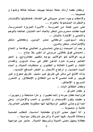 7
‫و‬ ‫ونشوة‬ ‫هتافا‬ ‫ممتلئا‬ ,‫بهيجا‬ ‫ممتعا‬ ‫حفال‬ ‫أردته‬ ‫كما‬ ‫وكان‬
... ‫ضجيجا‬
,‫باإلبتسام‬ ‫فخاطبتها‬ ,‫القاعة‬ ‫في‬ ‫حبيباتي‬ ‫إحدى‬ ‫وجود‬ ‫والحظت‬
... ‫بالغرام‬ ‫المشحونة‬ ‫والنظرات‬
,‫المحروسة‬ ‫العزيزة‬ ‫األميرة‬ , ‫العروسة‬ ‫من‬ ‫غفلة‬ ‫حين‬ ‫على‬
‫بالوهم‬ ‫تعانقه‬ ,‫الفتيان‬ ‫أحد‬ ‫باتجاه‬ ‫تنظر‬ ‫محروستي‬ ‫كانت‬ ‫فيما‬
... ‫بالبنان‬ ‫اإلشارة‬ ‫و‬ ‫والتمني‬
‫مثقل‬ ‫وكاهلي‬ ,‫اليدين‬ ‫صفر‬ ‫تركاني‬ ,‫أسبوعين‬ ‫وبعد‬
.‫بالدين‬ ‫مثقل‬ ,‫باإللتزامات‬
‫إلحاح‬ ‫و‬ ‫بوقاحة‬ ‫تعاتبني‬ ‫و‬ ‫تحاسبني‬ ‫زوجتي‬ ‫أصبحت‬ ‫أن‬ ‫بعد‬ ‫و‬
... ‫جناح‬ ‫بال‬ ‫أطير‬ ‫أن‬ ‫تريدني‬ ,‫طاقتي‬ ‫فوق‬ ‫تحملني‬ ,
‫الجو‬ ‫و‬ ,‫كالزوابع‬ ‫مكفهر‬ ‫بوجه‬ ,‫الوالئم‬ ‫تلو‬ ‫الوالئم‬ ‫تريد‬
‫وفقدان‬ ,‫الديون‬ ‫سداد‬ ‫في‬ ‫أفكر‬ ‫الذهن‬ ‫شارد‬ ‫وصرت‬ ,‫الغائم‬
‫أعباء‬ ‫و‬ ,‫الحياة‬ ‫متطلبات‬ ‫و‬ ,‫الظنون‬ ‫و‬ ‫القاتلة‬ ‫الغيرة‬ ‫و‬ ,‫الثقة‬
..‫الشديد‬ ‫المدقع‬ ‫الفقر‬ ‫و‬ ,‫األسعار‬ ‫ارتفاع‬ ‫و‬ ,‫الجديد‬ ‫البيت‬
‫غير‬ ‫و‬ ‫معوج‬ ‫طريق‬ ,‫سليم‬ ‫غير‬ ‫طريق‬ ‫في‬ ‫سائر‬ ‫أني‬ ‫أقتنع‬ ‫بدأت‬
‫التحرر‬ ‫و‬ ,‫اإلنطالق‬ ‫و‬ ‫الطالق‬ ‫من‬ ‫بد‬ ‫ال‬ ‫لنفسي‬ ‫قلت‬ ‫و‬ ,‫قويم‬
..‫اإلنعتاق‬ ‫و‬ ‫السريع‬
.. ‫البات‬ ‫الطالق‬ ‫وكان‬
.. ‫الفراق‬ ‫كان‬ ‫و‬
..‫زمهريرا‬ ‫و‬ ‫مشتعلة‬ ‫نارا‬ ‫و‬ ,‫كبيرا‬ ‫إثما‬ ‫و‬ ‫جرما‬ ‫كان‬ ‫فزواجنا‬
‫وهي‬ ,‫واإلحترام‬ ‫الحب‬ ‫و‬ ‫التقدير‬ ‫و‬ ,‫اإلنسجام‬ ‫يكون‬ ‫كيف‬ ‫و‬
,‫العامرية‬ ‫كليلى‬ ‫مطلوبة‬ ‫أنها‬ ‫لزميالتها‬ ‫لتظهر‬ ‫تزوجتني‬ ‫إنما‬
.. ‫محبوبة‬ ‫و‬ ‫غالية‬
‫تضحية‬ ‫تتطلب‬ ,‫أساسية‬ ‫كخلية‬ ‫الزواج‬ ‫معنى‬ ‫أجهل‬ ‫أنا‬ ‫و‬
.. ‫سواسية‬ ‫شريكان‬ ‫والرجل‬ ‫المرأة‬ ‫فيها‬ ,‫قاسية‬ ‫ومعاناة‬
‫مواجهة‬ ‫عن‬ ‫عاجز‬ ,‫الحياة‬ ‫وشريك‬ ‫الحياة‬ ‫معنى‬ ‫يجهل‬ ‫كالنا‬
 