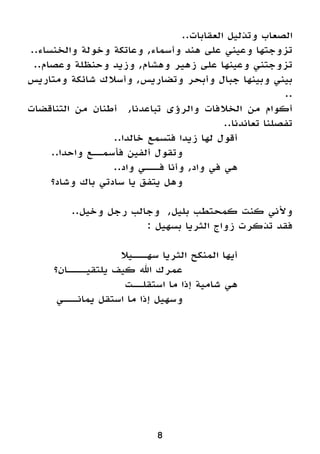 ..‫العقابات‬ ‫وتذليل‬ ‫الصعاب‬
..‫والخنساء‬ ‫وخولة‬ ‫وعاتكة‬ ,‫وأسماء‬ ‫هند‬ ‫على‬ ‫وعيني‬ ‫تزوجتها‬
..‫وعصام‬ ‫وحنظلة‬ ‫وزيد‬ ,‫وهشام‬ ‫زهير‬ ‫على‬ ‫وعينها‬ ‫تزوجتني‬
‫ومتاريس‬ ‫شائكة‬ ‫وأسالك‬ ,‫وتضاريس‬ ‫وأبحر‬ ‫جبال‬ ‫وبينها‬ ‫بيني‬
..
‫التناقضات‬ ‫من‬ ‫أطنان‬ ,‫تباعدنا‬ ‫والرؤى‬ ‫الخالفات‬ ‫من‬ ‫أكوام‬
..‫تعاندنا‬ ‫تفصلنا‬
..‫خالدا‬ ‫فتسمع‬ ‫زيدا‬ ‫لها‬ ‫أقول‬ 		
..‫واحدا‬ ‫فأسمــع‬ ‫ألفين‬ ‫وتقول‬ 				
..‫واد‬ ‫فـــي‬ ‫وأنا‬ ,‫واد‬ ‫في‬ ‫هي‬ 		
‫وشاد؟‬ ‫باك‬ ‫سادتي‬ ‫يا‬ ‫يتفق‬ ‫وهل‬ 				
..‫وخيل‬ ‫رجل‬ ‫وجالب‬ ,‫بليل‬ ‫كمحتطب‬ ‫كنت‬ ‫وألني‬
: ‫بسهيل‬ ‫الثريا‬ ‫زواج‬ ‫تذكرت‬ ‫فقد‬
‫سهـــيال‬ ‫الثريا‬ ‫المنكح‬ ‫أيها‬ 		
‫يلتقيــــان؟‬ ‫كيف‬ ‫اهلل‬ ‫عمرك‬ 				
‫استقلــت‬ ‫ما‬ ‫إذا‬ ‫شامية‬ ‫هي‬ 		
‫يمانـــي‬ ‫استقل‬ ‫ما‬ ‫إذا‬ ‫وسهيل‬ 				
8
 