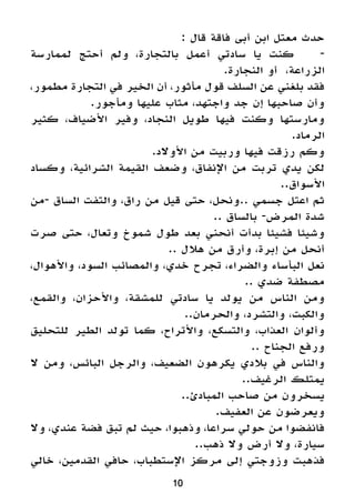 10
: ‫قال‬ ‫فاقة‬ ‫أبى‬ ‫ابن‬ ‫معتل‬ ‫حدث‬
‫لممارسة‬ ‫أحتج‬ ‫ولم‬ ،‫بالتجارة‬ ‫أعمل‬ ‫سادتي‬ ‫يا‬ ‫كنت‬ 	-
.‫النجارة‬ ‫أو‬ ،‫الزراعة‬
،‫مطمور‬ ‫التجارة‬ ‫في‬ ‫الخير‬ ‫أن‬ ،‫مأثور‬ ‫قول‬ ‫السلف‬ ‫عن‬ ‫بلغني‬ ‫فقد‬
.‫ومأجور‬ ‫عليها‬ ‫مثاب‬ ،‫واجتهد‬ ‫جد‬ ‫إن‬ ‫صاحبها‬ ‫وأن‬
‫كثير‬ ،‫األضياف‬ ‫وفير‬ ،‫النجاد‬ ‫طويل‬ ‫فيها‬ ‫وكنت‬ ‫ومارستها‬
.‫الرماد‬
.‫األوالد‬ ‫من‬ ‫وربيت‬ ‫فيها‬ ‫رزقت‬ ‫وكم‬
‫وكساد‬ ،‫الشرائية‬ ‫القيمة‬ ‫وضعف‬ ،‫اإلنفاق‬ ‫من‬ ‫تربت‬ ‫يدي‬ ‫لكن‬
..‫األسواق‬
‫-من‬ ‫الساق‬ ‫والتفت‬ ،‫راق‬ ‫من‬ ‫قيل‬ ‫حتى‬ ،‫..ونحل‬ ‫جسمي‬ ‫اعتل‬ ‫ثم‬
.. ‫بالساق‬ -‫المرض‬ ‫شدة‬
‫صرت‬ ‫حتى‬ ،‫وتعال‬ ‫شموخ‬ ‫طول‬ ‫بعد‬ ‫أنحني‬ ‫بدأت‬ ‫فشيئا‬ ‫وشيئا‬
.. ‫هالل‬ ‫من‬ ‫وأرق‬ ،‫إبرة‬ ‫من‬ ‫أنحل‬
،‫واألهوال‬ ،‫السود‬ ‫والمصائب‬ ،‫خدي‬ ‫تجرح‬ ،‫والضراء‬ ‫البأساء‬ ‫نعل‬
.. ‫ضدي‬ ‫مصطفة‬
،‫والقمع‬ ،‫واألحزان‬ ،‫للمشقة‬ ‫سادتي‬ ‫يا‬ ‫يولد‬ ‫من‬ ‫الناس‬ ‫ومن‬
..‫والحرمان‬ ،‫والتشرد‬ ،‫والكبت‬
‫للتحليق‬ ‫الطير‬ ‫تولد‬ ‫كما‬ ،‫واألتراح‬ ،‫والتسكع‬ ،‫العذاب‬ ‫وألوان‬
.. ‫الجناح‬ ‫ورفع‬
‫ال‬ ‫ومن‬ ،‫البائس‬ ‫والرجل‬ ،‫الضعيف‬ ‫يكرهون‬ ‫بالدي‬ ‫في‬ ‫والناس‬
..‫الرغيف‬ ‫يمتلك‬
..‫المبادئ‬ ‫صاحب‬ ‫من‬ ‫يسخرون‬
.‫العفيف‬ ‫عن‬ ‫ويعرضون‬
‫وال‬ ،‫عندي‬ ‫فضة‬ ‫تبق‬ ‫لم‬ ‫حيث‬ ،‫وذهبوا‬ ،‫سراعا‬ ‫حولي‬ ‫من‬ ‫فانفضوا‬
..‫ذهب‬ ‫وال‬ ‫أرض‬ ‫وال‬ ،‫سيارة‬
‫خالي‬ ،‫القدمين‬ ‫حافي‬ ،‫اإلستطباب‬ ‫مركز‬ ‫إلى‬ ‫وزوجتي‬ ‫فذهبت‬
 