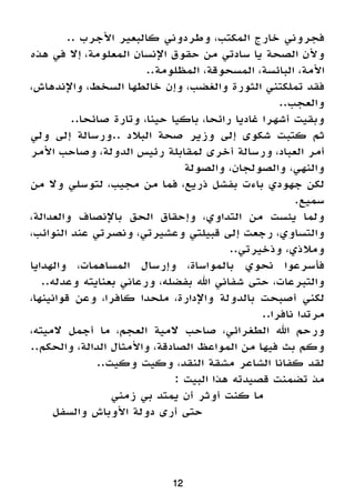 12
.. ‫األجرب‬ ‫كالبعير‬ ‫وطردوني‬ ،‫المكتب‬ ‫خارج‬ ‫فجروني‬
‫هذه‬ ‫في‬ ‫إال‬ ،‫المعلومة‬ ‫اإلنسان‬ ‫حقوق‬ ‫من‬ ‫سادتي‬ ‫يا‬ ‫الصحة‬ ‫وألن‬
..‫المظلومة‬ ،‫المسحوقة‬ ،‫البائسة‬ ،‫األمة‬
،‫واإلندهاش‬ ،‫السخط‬ ‫خالطها‬ ‫وإن‬ ،‫والغضب‬ ‫الثورة‬ ‫تملكتني‬ ‫فقد‬
..‫والعجب‬
..‫صائحا‬ ‫وتارة‬ ،‫حينا‬ ‫باكيا‬ ،‫رائحا‬ ‫غاديا‬ ‫أشهرا‬ ‫وبقيت‬
‫ولي‬ ‫إلى‬ ‫..ورسالة‬ ‫البالد‬ ‫صحة‬ ‫وزير‬ ‫إلى‬ ‫شكوى‬ ‫كتبت‬ ‫ثم‬
‫األمر‬ ‫وصاحب‬ ،‫الدولة‬ ‫رئيس‬ ‫لمقابلة‬ ‫أخرى‬ ‫ورسالة‬ ،‫العباد‬ ‫أمر‬
‫والصولة‬ ،‫والصولجان‬ ،‫والنهي‬
‫من‬ ‫وال‬ ‫لتوسلي‬ ،‫مجيب‬ ‫من‬ ‫فما‬ ،‫ذريع‬ ‫بفشل‬ ‫باءت‬ ‫جهودي‬ ‫لكن‬
.‫سميع‬
،‫والعدالة‬ ‫باإلنصاف‬ ‫الحق‬ ‫وإحقاق‬ ،‫التداوي‬ ‫من‬ ‫يئست‬ ‫ولما‬
،‫النوائب‬ ‫عند‬ ‫ونصرتي‬ ،‫وعشيرتي‬ ‫قبيلتي‬ ‫إلى‬ ‫رجعت‬ ،‫والتساوي‬
..‫وذخيرتي‬ ،‫ومالذي‬
‫والهدايا‬ ،‫المساهمات‬ ‫وإرسال‬ ،‫بالمواساة‬ ‫نحوي‬ ‫فأسرعوا‬
..‫وعدله‬ ‫بعنايته‬ ‫ورعاني‬ ،‫بفضله‬ ‫اهلل‬ ‫شفاني‬ ‫حتى‬ ،‫والتبرعات‬
،‫قوانينها‬ ‫وعن‬ ،‫كافرا‬ ‫ملحدا‬ ،‫واإلدارة‬ ‫بالدولة‬ ‫أصبحت‬ ‫لكني‬
..‫نافرا‬ ‫مرتدا‬
،‫الميته‬ ‫أجمل‬ ‫ما‬ ،‫العجم‬ ‫المية‬ ‫صاحب‬ ،‫الطغرائي‬ ‫اهلل‬ ‫ورحم‬
..‫والحكم‬ ،‫الدالة‬ ‫واألمثال‬ ،‫الصادقة‬ ‫المواعظ‬ ‫من‬ ‫فيها‬ ‫بث‬ ‫وكم‬
..‫وكيت‬ ‫وكيت‬ ،‫النقد‬ ‫مشقة‬ ‫الشاعر‬ ‫كفانا‬ ‫لقد‬
: ‫البيت‬ ‫هذا‬ ‫قصيدته‬ ‫تضمنت‬ ‫مذ‬
‫زمني‬ ‫بي‬ ‫يمتد‬ ‫أن‬ ‫أوثر‬ ‫كنت‬ ‫ما‬ 		
‫والسفل‬ ‫األوباش‬ ‫دولة‬ ‫أرى‬ ‫حتى‬ 				
 