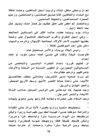 ‫غافال‬ ‫وعشت‬ ،‫السافلين‬ ‫أسفل‬ ‫وتربيت‬ ‫نشأت‬ ،‫سافل‬ ‫وسطي‬ ‫إن‬ ‫ثم‬
‫وزعيم‬ ،‫والمتحللين‬ ،‫المخنثين‬ ‫صديق‬ ‫فأنا‬ ،‫والغافلين‬ ،‫البلداء‬ ‫مع‬
.‫الماجنين‬ ‫والجهلة‬ ،‫المتحذلقين‬ ‫العجزة‬
‫عتل‬ ،‫بنميم‬ ‫مشاء‬ ‫هماز‬ ‫بل‬ ،‫عظيم‬ ‫خلق‬ ‫على‬ ‫أكن‬ ‫لم‬ ‫وباختصار‬
.. ‫زنيم‬ ‫ذلك‬ ‫بعد‬
‫الحالك‬ ‫المستقبل‬ ‫في‬ ‫أفكر‬ ‫جالسا‬ ‫كنت‬ ‫وبينما‬ ،‫يوم‬ ‫وذات‬
‫وصفة‬ ‫على‬ ‫للحصول‬ ،‫المسالك‬ ‫وأقرب‬ ‫الطرق‬ ‫أسهل‬ ‫وفي‬ ..
،‫والسهاد‬ ‫والرمد‬ ،‫اإلسهال‬ ‫لمعالجة‬ ،‫األوالد‬ ‫ألحد‬ ‫الطبيب‬ ‫كتبها‬
: ‫قائال‬ ‫الموظفين‬ ‫أحد‬ ‫علي‬ ‫دخل‬
.‫هام‬ ‫مستعجل‬ ‫واألمر‬ ،‫يريدك‬ ‫البالد‬ ‫رئيس‬ 	-
‫لعله‬ ‫أو‬ ،‫مؤبد‬ ‫سجن‬ ،‫لعله‬ ،‫نفسي‬ ‫في‬ ‫وقلت‬ ،‫خيفة‬ ‫فأوجست‬
.‫إعدام‬
‫من‬ ‫والتخلص‬ ،‫البائسين‬ ‫الفقراء‬ ‫إعدام‬ ‫قرروا‬ ‫لعلهم‬ ‫أو‬
،‫واألوغاد‬ ‫السفلة‬ ‫من‬ ‫المدينة‬ ‫تطهير‬ ‫أو‬ ،‫المعوزين‬ ‫المسحوقين‬
.. ‫كالرماد‬ ‫وذرهم‬ ،‫بإحراقهم‬
‫كالصديق‬ ‫بلطف‬ ‫يحادثني‬ ،‫التشريف‬ ‫مدير‬ ‫صحبة‬ ‫سرت‬ ‫ثم‬
،‫المعطر‬ ‫األريج‬ ‫وسط‬ ،‫األنيق‬ ‫القصر‬ ‫صالة‬ ‫دخلنا‬ ‫حتى‬ ،‫األليف‬
.‫والبريق‬ ‫الهادئ‬ ‫والجو‬
‫البدلة‬ ‫صاحب‬ ،‫المبجل‬ ‫الرئيس‬ ‫على‬ ‫ليدخلني‬ ‫عاد‬ ،‫هنيهة‬ ‫وبعد‬
..‫المرجل‬ ‫والشعر‬ ،‫األنيقة‬
‫بإبهامه‬ ‫نحوي‬ ‫يشير‬ ‫وهو‬ ‫قال‬ ،‫ومقامه‬ ‫حضرته‬ ‫على‬ ‫السالم‬ ‫وبعد‬
:
‫الكفاءة‬ ‫عالي‬ ‫نراك‬ ‫ألننا‬ ،‫كبيرا‬ ‫وزاريا‬ ‫منصبا‬ ‫سنعطيك‬ 	-
‫وليكن‬ ،‫وزيرا‬ ‫ظهرانينا‬ ‫بين‬ ‫لك‬ ‫فهنيئا‬ ،‫جديرا‬ ‫موظفا‬ ،‫والنزاهة‬
،‫وحريرا‬ ‫خزا‬ ‫ولباسك‬ ،‫بنزا‬ ‫مرسديسا‬ ،‫اليوم‬ ‫من‬ ‫مركبك‬
‫واضعا‬ ،‫قمطريرا‬ ‫عبوسا‬ ‫ووجهك‬ ،‫فظا‬ ‫غليظا‬ ‫قلبك‬ ‫وليكن‬
،‫عنيفا‬ ‫حارسا‬ ‫أو‬ ،‫وحجابا‬ ،‫ساترا‬ ‫سترا‬ ‫الرعية‬ ‫وبين‬ ‫بينك‬
15
 