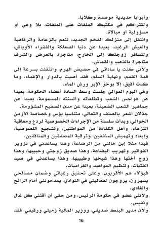 16
.‫وكالبا‬ ‫موصدة‬ ‫حديدية‬ ‫وأبوابا‬
‫أو‬ ‫وعي‬ ‫بال‬ ،‫الملفات‬ ‫على‬ ‫الملفات‬ ‫مكتبك‬ ‫في‬ ‫ولتتراكم‬
.‫مباالة‬ ‫أو‬ ‫مسؤولية‬
‫والرفاهية‬ ‫بالزعامة‬ ‫تنعم‬ ،‫الجديد‬ ‫الفخم‬ ‫منزلك‬ ‫إلى‬ ‫وانتقل‬
،‫األوباش‬ ‫والفقراء‬ ‫الصعلكة‬ ‫دنيا‬ ‫عن‬ ‫بعيدا‬ ،‫الرغيد‬ ‫والعيش‬
‫والشرف‬ ‫بالعرض‬ ‫متاجرة‬ ،‫الخارج‬ ‫إلى‬ ‫زوجتك‬ ‫ولتسافر‬
.‫والقماش‬ ‫بالذهب‬ ‫متاجرة‬
‫إلى‬ ‫بسرعة‬ ‫وانتقلت‬ ،‫الهرم‬ ‫حضيض‬ ‫في‬ ‫ساداتي‬ ‫يا‬ ‫كنت‬ ‫وألني‬
‫وما‬ ،‫واإلغماء‬ ‫بالدوار‬ ‫أصبت‬ ‫فقد‬ ،‫السلم‬ ‫ونهاية‬ ،‫القمم‬ ‫قمة‬
.‫الماء‬ ‫ورش‬ ‫اإلبر‬ ‫بوخز‬ ‫إال‬ ،‫أفيق‬ ‫كدت‬
‫بعيدا‬ ،‫الحكومة‬ ‫أعضاء‬ ‫السادة‬ ‫وسط‬ ‫جلست‬ ‫الموالي‬ ‫اليوم‬ ‫وفي‬
‫عن‬ ‫بعيدا‬ ،‫المسمومة‬ ‫وألسنته‬ ‫وتطلعاته‬ ‫الشعب‬ ‫هواجس‬ ‫عن‬
.‫المشؤومة‬ ‫الصفيح‬ ‫مدن‬ ‫عن‬ ‫بعيدا‬ ،‫الضعيفة‬ ‫الشعب‬ ‫جماهير‬
‫األزمن‬ ‫وخصاصة‬ ‫بؤس‬ ‫متناسيا‬ ،‫والتعالي‬ ‫بالصلف‬ ‫أشعر‬ ‫جذالن‬
‫ومعاقبة‬ ‫لردع‬ ‫الخصوصية‬ ‫اإلجراءات‬ ‫من‬ ‫سلسلة‬ ‫وبدأت‬ ،‫الخوالي‬
،‫اللصوصية‬ ‫وتشجيع‬ ،‫المواطنين‬ ‫من‬ ‫الكفاءة‬ ‫وأهل‬ ،‫النزهاء‬
.‫والمنافقين‬ ‫المصفقين‬ ‫وترقية‬ ،‫المثقفين‬ ‫وتهميش‬ ‫وإبعاد‬
‫تزوير‬ ‫في‬ ‫يساعدني‬ ‫وهذا‬ ،‫الرضاعة‬ ‫من‬ ‫خالتي‬ ‫إبن‬ ‫مثال‬ ‫فهذا‬
‫وهذا‬ ،‫وحبيبها‬ ‫زوجتي‬ ‫صديق‬ ‫وهذا‬ ،‫البضاعة‬ ‫وتهريب‬ ‫الفواتير‬
‫صيد‬ ‫في‬ ‫يساعدني‬ ‫وهذا‬ ،‫وطبيبها‬ ‫شيخها‬ ‫وهذا‬ ‫أختها‬ ‫زوج‬
.‫والغراميات‬ ‫المواعيد‬ ‫وتنظيم‬ ،‫الفتيات‬
‫مصالحي‬ ‫وضمان‬ ‫رغباتي‬ ‫تحقيق‬ ‫وعلى‬ ،‫األقربون‬ ‫هم‬ ‫فهؤالء‬
‫الرائح‬ ‫أمام‬ ‫يمدحونني‬ ،‫النوادي‬ ‫في‬ ‫لفعاليتي‬ ‫يروجون‬ ،‫يسهرون‬
.‫والغادي‬
‫غال‬ ‫كل‬ ‫أقتني‬ ‫أن‬ ‫حقي‬ ‫ومن‬ ،‫الرئيس‬ ‫حكومة‬ ‫في‬ ‫عضو‬ ‫وألنني‬
.‫ونفيس‬
‫فقد‬ ،‫ورفيقي‬ ‫زميلي‬ ‫المالية‬ ‫ووزير‬ ،‫صديقي‬ ‫البنك‬ ‫مدير‬ ‫وألن‬
 