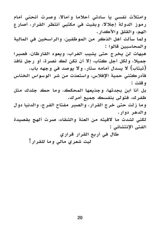 20
‫أمام‬ ‫أنحني‬ ‫وصرت‬ ،‫وآماال‬ ‫أحالما‬ ‫سادتي‬ ‫يا‬ ‫نفسي‬ ‫وامتألت‬
‫أصارع‬ ،‫القرار‬ ‫أنتظر‬ ‫مكتبي‬ ‫في‬ ‫وبقيت‬ ،‫إجالال‬ ‫الدولة‬ ‫رموز‬
.‫واألكدار‬ ‫والقلق‬ ،‫الهم‬
‫المالية‬ ‫في‬ ‫والراسخين‬ ،‫الموظفين‬ ‫من‬ ‫الذكر‬ ‫أهل‬ ‫سألت‬ ‫ولما‬
: ‫قالوا‬ ‫والمحاسبين‬
‫فصبرا‬ ،‫القارظان‬ ‫ويعود‬ ،‫الغراب‬ ‫يشيب‬ ‫حتى‬ ‫يخرج‬ ‫لن‬ ‫هيهات‬
‫نافذ‬ ‫رجل‬ ‫أو‬ ،‫نصرة‬ ‫لك‬ ‫تكن‬ ‫أن‬ ‫إال‬ ،‫كتاب‬ ‫أجل‬ ‫ولكل‬ ،‫جميال‬
.‫باب‬ ‫وجهه‬ ‫في‬ ‫يوصد‬ ‫وال‬ ،‫ستار‬ ‫أمامه‬ ‫يسدل‬ ‫ال‬ )‫(تبتاب‬
‫الخناس‬ ‫الوسواس‬ ‫شر‬ ‫من‬ ‫واستعذت‬ ،‫اإلفالس‬ ‫حمية‬ ‫فأدركتني‬
: ‫وقلت‬
‫مثل‬ ‫جلدك‬ ‫حك‬ ‫وما‬ ،‫المحكك‬ ‫وجذيعها‬ ،‫بجدتها‬ ‫ابن‬ ‫أنا‬ ‫بل‬
.‫أمرك‬ ‫جميع‬ ‫بنفسك‬ ‫فتولى‬ ،‫ظفرك‬
‫دول‬ ‫والدنيا‬ ،‫الفرج‬ ‫مفتاح‬ ‫والصبر‬ ،‫القرار‬ ‫خرج‬ ‫حتى‬ ‫زلت‬ ‫وما‬
.‫دوار‬ ‫والدهر‬
‫بقصيدة‬ ‫ألهج‬ ‫صرت‬ ،‫والشقاء‬ ‫العنة‬ ‫من‬ ‫القيته‬ ‫ما‬ ‫لشدت‬ ‫لكني‬
: ‫اإلنتشائي‬ ‫الفتى‬
‫قراري‬ ‫القرار‬ ‫أربع‬ ‫في‬ ‫طال‬ 		
!‫للقرار‬ ‫وما‬ ‫مالي‬ ‫شعري‬ ‫ليت‬ 				
 