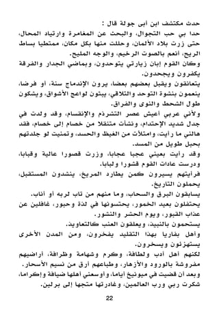 : ‫قال‬ ‫جولة‬ ‫أبى‬ ‫ابن‬ ‫مكتشف‬ ‫حدث‬
،‫المحال‬ ‫وارتياد‬ ‫المغامرة‬ ‫عن‬ ‫والبحث‬ ،‫التجوال‬ ‫حب‬ ‫بي‬ ‫حدا‬
‫بساط‬ ‫ممتطيا‬ ،‫مكان‬ ‫بكل‬ ‫منها‬ ‫وحللت‬ ،‫األلمان‬ ‫بالد‬ ‫زرت‬ ‫حتى‬
.‫المليح‬ ‫والوجه‬ ،‫الرخيم‬ ‫بالصوت‬ ‫أنعم‬ ،‫الريح‬
‫والفرقة‬ ‫الجدار‬ ‫وبماضي‬ ،‫يتوحدون‬ ‫زيارتي‬ ‫إبان‬ ‫القوم‬ ‫وكان‬
.‫ويجحدون‬ ‫يكفرون‬
،‫فرضا‬ ‫أو‬ ،‫سنة‬ ‫اإلندماج‬ ‫يرون‬ ،‫بعضا‬ ‫بعضهم‬ ‫ويقبل‬ ‫يتعانقون‬
‫ويشكون‬ ،‫األشواق‬ ‫لواعج‬ ‫يبثون‬ ،‫والتالقي‬ ‫التوحد‬ ‫بنشوة‬ ‫ينعمون‬
.‫والفراق‬ ‫والنوى‬ ‫الشحط‬ ‫طول‬
‫في‬ ‫ولدت‬ ‫وقد‬ ،‫واإلنقسام‬ ‫التشرذم‬ ‫عصر‬ ‫أعيش‬ ‫عربي‬ ‫وألني‬
‫فقد‬ ،‫خصام‬ ‫إلى‬ ‫خصام‬ ‫من‬ ‫متنقال‬ ‫ونشأت‬ ،‫اإلحتدام‬ ‫شديد‬ ‫جدل‬
‫جلدتهم‬ ‫لو‬ ‫وتمنيت‬ ،‫والحسد‬ ‫الغيظ‬ ‫من‬ ‫وامتألت‬ ،‫رأيت‬ ‫ما‬ ‫هالني‬
.‫المسد‬ ‫من‬ ‫طويل‬ ‫بحبل‬
،‫وقبابا‬ ‫عالية‬ ‫قصورا‬ ‫وزرت‬ ،‫عجابا‬ ‫عجبا‬ ‫بعيني‬ ‫رأيت‬ ‫وقد‬
.‫ولبابا‬ ‫قشورا‬ ‫القوم‬ ‫عادات‬ ‫ودرست‬
،‫المستقبل‬ ‫ينشدون‬ ،‫المريخ‬ ‫يطارد‬ ‫كمن‬ ‫يسيرون‬ ‫فرأيتهم‬
.‫التاريخ‬ ‫يحملون‬
.‫أناب‬ ‫أو‬ ‫لربه‬ ‫تاب‬ ‫من‬ ‫منهم‬ ‫وما‬ ،‫والسحاب‬ ‫البرق‬ ‫يسابقون‬
‫عن‬ ‫غافلين‬ ،‫وحبور‬ ‫لذة‬ ‫في‬ ‫يحتسونها‬ ،‫الخمور‬ ‫بعيد‬ ‫يحتفلون‬
.‫والنشور‬ ‫الحشر‬ ‫ويوم‬ ،‫القبور‬ ‫عذاب‬
.‫كالتعاويذ‬ ‫العنب‬ ‫ويعلقون‬ ،‫بالنبيذ‬ ‫يستحمون‬
‫األخرى‬ ‫المدن‬ ‫ومن‬ ،‫يفخرون‬ ‫التقليد‬ ‫بهذا‬ ‫بفاريا‬ ‫وأهل‬
.‫ويسخرون‬ ‫يستهزئون‬
‫أراضيهم‬ ،‫وظرافة‬ ‫وشهامة‬ ‫وكرم‬ ،‫ولطافة‬ ‫أدب‬ ‫أهل‬ ‫لكنهم‬
.‫األسحار‬ ‫نسيم‬ ‫من‬ ‫أرق‬ ‫وطباعهم‬ ،‫واألزهار‬ ‫بالورود‬ ‫مفروشة‬
،‫وإكراما‬ ‫ضيافة‬ ‫أهلها‬ ‫وأوسعني‬ ،‫أياما‬ ‫ميونيخ‬ ‫في‬ ‫قضيت‬ ‫أن‬ ‫وبعد‬
.‫برلين‬ ‫إلى‬ ‫متجها‬ ‫وغادرتها‬ ،‫العالمين‬ ‫ورب‬ ‫ربي‬ ‫شكرت‬
22
 