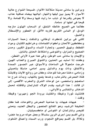23
‫عالية‬ ‫الشوارع‬ ‫فسيحة‬ ،‫األنوار‬ ‫متأللئة‬ ‫مدينة‬ ‫سادتي‬ ‫يا‬ ‫وبرلين‬
،‫عذاب‬ ‫صافية‬ ‫بيضاء‬ ‫لياليها‬ ،‫والنهار‬ ‫ليلها‬ ‫بين‬ ‫يميز‬ ‫ال‬ ،‫األسوار‬
‫وال‬ ،‫قمامة‬ ‫وال‬ ‫وسخا‬ ‫فيها‬ ‫رأيت‬ ‫ما‬ ،‫ذباب‬ ‫أو‬ ‫يكدرها‬ ‫بعوض‬ ‫ال‬
.‫دمامة‬ ‫أو‬ ‫أهلها‬ ‫في‬ ‫قبحا‬
‫مازجه‬ ‫الهتون‬ ‫السحاب‬ ‫أو‬ ،‫الشفق‬ ‫خالطه‬ ‫الصبح‬ ‫هي‬ ‫كأنما‬
‫واإلنسطال‬ ‫العطور‬ ‫أو‬ ،‫األلق‬ ‫قاربه‬ ‫الكريم‬ ‫الماس‬ ‫أو‬ ،‫الودق‬
.‫والشبق‬
‫السيارات‬ ‫زحمة‬ ‫واشتقت‬ ،‫أوطاني‬ ‫تذكرت‬ ‫برلين‬ ‫في‬ ‫لكني‬
‫ومواء‬ ،‫الكثبان‬ ‫وخراطيم‬ ،‫القمامات‬ ‫وأكوام‬ ،‫األلحان‬ ‫ودكاكين‬
‫ومدن‬ ،‫الكبير‬ ‫والسوق‬ ،‫النساء‬ ‫وتجارة‬ ،‫الحمير‬ ‫ونهيق‬ ،‫القطط‬
.‫بالنابل‬ ‫الحابل‬ ‫واختالط‬ ‫والفوضى‬ ،‫والمزابل‬ ‫الصفيح‬
.‫الفطن‬ ‫ألولي‬ ‫عبرة‬ ‫هذا‬ ‫وفي‬ ،‫الوطن‬ ‫حب‬ ‫سادتي‬ ‫يا‬ ‫واإليمان‬
،‫الهين‬ ‫والعذاب‬ ‫المبرح‬ ‫والشوق‬ ،‫الحنين‬ ‫بي‬ ‫استبد‬ ‫إذا‬ ‫وكنت‬
‫الممدة‬ ‫الجسور‬ ‫عبر‬ ،‫واألسواق‬ ‫الساحات‬ ‫في‬ ‫متجوال‬ ‫خرجت‬
‫بناصيتي‬ ‫ماسكا‬ ،‫أمامي‬ ‫يسير‬ ‫والدليل‬ ‫يوم‬ ‫وذات‬ ،‫واألنفاق‬
‫وقابلتنا‬ ‫اآليات‬ ‫روائع‬ ‫من‬ ‫وكان‬ ،‫للوحات‬ ‫معرضا‬ ‫دخلنا‬ ،‫وزمامي‬
‫ما‬ ‫شرح‬ ‫وبدأت‬ ،‫بالتهاب‬ ‫يلمع‬ ‫وخدها‬ ،‫بالترحاب‬ ‫المعرض‬ ‫فتاة‬
‫إلى‬ ،‫األقصى‬ ‫والمغرب‬ ‫الشرق‬ ‫لوحات‬ ‫من‬ ،‫واستعصى‬ ‫استعجم‬
‫تحمل‬ ‫وقافلته‬ ‫لشارلمان‬ ‫الوالء‬ ‫يقدم‬ ‫الرشيد‬ ‫هذا‬ : ‫قالت‬ ‫أن‬
..‫واألواني‬ ‫والنفائس‬ ‫الذخائر‬
،‫وقيظا‬ ‫زمهريرا‬ ‫الجو‬ ‫برودة‬ ‫وانقلبت‬ ،‫وغيظا‬ ‫ثورة‬ ‫فانثنيت‬
: ‫وقلت‬
‫كان‬ ‫فما‬ ،‫واللوحات‬ ‫المعرض‬ ‫صاحبة‬ ‫يا‬ ،‫هيهات‬ ‫هيهات‬ 	-
‫ينحني‬ ،‫العنيد‬ ‫والبطل‬ ‫المنصور‬ ‫الفاتح‬ ‫وهو‬ ،‫الرشيد‬ ‫الخليفة‬
.‫ماكسميليان‬ ‫أو‬ ‫الفونس‬ ‫أو‬ ،‫وشارلمان‬ ‫لقيصر‬
‫خضرا‬ ‫مروجا‬ ‫حوله‬ ‫وجعل‬ ،‫سلساال‬ ‫الرين‬ ‫أجرى‬ ‫بمن‬ ‫أقسم‬ ‫وإني‬
،‫التخوم‬ ‫وأعماق‬ ‫السماء‬ ‫ورب‬ ،‫النجوم‬ ‫بمواقع‬ ‫أقسم‬ ‫بل‬ ،‫وتالال‬
 