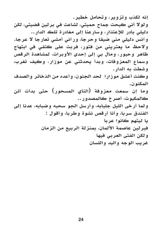 24
.‫خطير‬ ‫وتحامل‬ ،‫وتزوير‬ ‫لكذب‬ ‫إنه‬
‫لكن‬ ،‫قضيتي‬ ‫برلين‬ ‫في‬ ‫لشاعت‬ ،‫حميتي‬ ‫جماح‬ ‫كبحت‬ ‫أني‬ ‫ولوال‬
..‫الدار‬ ‫تلك‬ ‫مغادرة‬ ‫إلى‬ ‫وسارعنا‬ ،‫لإلعتذار‬ ‫بادر‬ ‫دليلي‬
.‫عرجا‬ ‫ال‬ ‫تعارجا‬ ‫أمشي‬ ‫ورآني‬ ،‫وحرجا‬ ‫ضيقا‬ ‫مني‬ ‫دليلي‬ ‫وآنس‬
‫ابتهاج‬ ‫في‬ ‫كتفي‬ ‫على‬ ‫فربت‬ ،‫فتور‬ ‫من‬ ‫يعتريني‬ ‫ما‬ ‫والحظ‬
‫الرقص‬ ‫لمشاهدة‬ ،‫األوبرات‬ ‫إحدى‬ ‫إلى‬ ‫بي‬ ‫ومال‬ ،‫وحبور‬ ‫ظاهر‬
،‫تغرب‬ ‫وكيف‬ ،‫موزار‬ ‫عن‬ ‫يحدثني‬ ‫وبدأ‬ ،‫المعزوفات‬ ‫وسماع‬
.‫الدار‬ ‫به‬ ‫وشطت‬
‫والصدف‬ ‫الذخائر‬ ‫من‬ ‫وأعده‬ ،‫الجنون‬ ‫لحد‬ ‫موزارا‬ ‫أعشق‬ ‫وكنت‬
.‫المكنون‬
‫أئن‬ ‫بدأت‬ ‫حتى‬ )‫المسحور‬ ‫(الناي‬ ‫معزوفة‬ ‫سمعت‬ ‫إن‬ ‫وما‬
..‫كالمصدور‬ ‫أصرخ‬ ،‫كالمكبوت‬
‫إلى‬ ‫عدنا‬ ،‫وضبابه‬ ‫سحبه‬ ‫الجو‬ ‫وأرسل‬ ،‫جلبابه‬ ‫الليل‬ ‫أرخى‬ ‫ولما‬
: ‫وأقول‬ ،‫وطربا‬ ‫نشوة‬ ‫أرقص‬ ‫وأنا‬ ،‫سربا‬ ‫الفندق‬
‫عربا‬ ‫كانوا‬ ‫ليتهم‬ ‫يا‬
‫الزمان‬ ‫من‬ ‫الربيع‬ ‫بمنزلة‬ ،‫األلمان‬ ‫عاصمة‬ ‫فبرلين‬
‫فيها‬ ‫العربي‬ ‫الفتى‬ ‫ولكن‬
‫واللسان‬ ‫واليد‬ ‫الوجه‬ ‫غريب‬
 