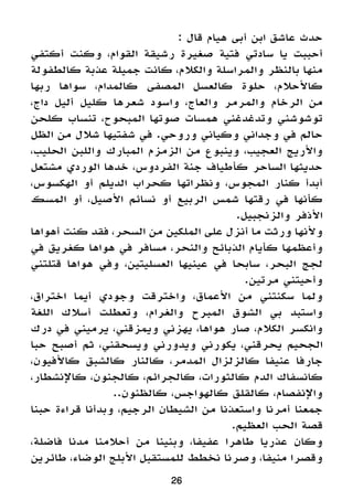 26
: ‫قال‬ ‫هيام‬ ‫أبى‬ ‫ابن‬ ‫عاشق‬ ‫حدث‬
‫أكتفي‬ ‫وكنت‬ ،‫القوام‬ ‫رشيقة‬ ‫صغيرة‬ ‫فتية‬ ‫سادتي‬ ‫يا‬ ‫أحببت‬
‫كالطفولة‬ ‫عذبة‬ ‫جميلة‬ ‫كانت‬ ،‫والكالم‬ ‫والمراسلة‬ ‫بالنظر‬ ‫منها‬
‫ربها‬ ‫سواها‬ ،‫كالمدام‬ ‫المصفى‬ ‫كالعسل‬ ‫حلوة‬ ،‫كاألحالم‬
،‫داج‬ ‫أليل‬ ‫كليل‬ ‫شعرها‬ ‫واسود‬ ،‫والعاج‬ ‫والمرمر‬ ‫الرخام‬ ‫من‬
‫كلحن‬ ‫تنساب‬ ،‫المبحوح‬ ‫صوتها‬ ‫همسات‬ ‫وتدغدغني‬ ‫توشوشني‬
‫الظل‬ ‫من‬ ‫شالل‬ ‫شفتيها‬ ‫في‬ .‫وروحي‬ ‫وكياني‬ ‫وجداني‬ ‫في‬ ‫حالم‬
،‫الحليب‬ ‫واللبن‬ ‫المبارك‬ ‫الزمزم‬ ‫من‬ ‫وينبوع‬ ،‫العجيب‬ ‫واألريج‬
‫مشتعل‬ ‫الوردي‬ ‫خدها‬ ،‫الفردوس‬ ‫جنة‬ ‫كأطياف‬ ‫الساحر‬ ‫حديثها‬
،‫الهكسوس‬ ‫أو‬ ‫الديلم‬ ‫كحراب‬ ‫ونظراتها‬ ،‫المجوس‬ ‫كنار‬ ‫أبدأ‬
‫المسك‬ ‫أو‬ ،‫األصيل‬ ‫نسائم‬ ‫أو‬ ‫الربيع‬ ‫شمس‬ ‫رقتها‬ ‫في‬ ‫كأنها‬
.‫والزنجبيل‬ ‫األذفر‬
‫أهواها‬ ‫كنت‬ ‫فقد‬ ،‫السحر‬ ‫من‬ ‫الملكين‬ ‫على‬ ‫أنزل‬ ‫ما‬ ‫ورثت‬ ‫وألنها‬
‫في‬ ‫كغريق‬ ‫هواها‬ ‫في‬ ‫مسافر‬ ،‫والنحر‬ ‫الذبائح‬ ‫كأيام‬ ‫وأعظمها‬
‫قتلتني‬ ‫هواها‬ ‫وفي‬ ،‫العسليتين‬ ‫عينيها‬ ‫في‬ ‫سابحا‬ ،‫البحر‬ ‫لجج‬
.‫مرتين‬ ‫وأحيتني‬
،‫اختراق‬ ‫أيما‬ ‫وجودي‬ ‫واخترقت‬ ،‫األعماق‬ ‫من‬ ‫سكنتني‬ ‫ولما‬
‫اللغة‬ ‫أسالك‬ ‫وتعطلت‬ ،‫والغرام‬ ‫المبرح‬ ‫الشوق‬ ‫بي‬ ‫واستبد‬
‫درك‬ ‫في‬ ‫يرميني‬ ،‫ويمزقني‬ ‫يهزني‬ ،‫هواها‬ ‫صار‬ ،‫الكالم‬ ‫وانكسر‬
‫حبا‬ ‫أصبح‬ ‫ثم‬ ،‫ويسحقني‬ ‫ويدورني‬ ‫يكورني‬ ،‫يحرقني‬ ‫الجحيم‬
،‫كاألفيون‬ ‫كالشبق‬ ‫كالنار‬ ،‫المدمر‬ ‫كالزلزال‬ ‫عنيفا‬ ‫جارفا‬
،‫كاإلنشطار‬ ،‫كالجنون‬ ،‫كالجرائم‬ ،‫كالثورات‬ ‫الدم‬ ‫كانسفاك‬
..‫كالظنون‬ ،‫كالهواجس‬ ‫كالقلق‬ ،‫واإلنفصام‬
‫حبنا‬ ‫قراءة‬ ‫وبدأنا‬ ،‫الرجيم‬ ‫الشيطان‬ ‫من‬ ‫واستعذنا‬ ‫أمرنا‬ ‫جمعنا‬
.‫العظيم‬ ‫الحب‬ ‫قصة‬
،‫فاضلة‬ ‫مدنا‬ ‫أحالمنا‬ ‫من‬ ‫وبنينا‬ ،‫عفيفا‬ ‫طاهرا‬ ‫عذريا‬ ‫وكان‬
‫طائرين‬ ،‫الوضاء‬ ‫األبلج‬ ‫للمستقبل‬ ‫نخطط‬ ‫وصرنا‬ ،‫منيفا‬ ‫وقصرا‬
 