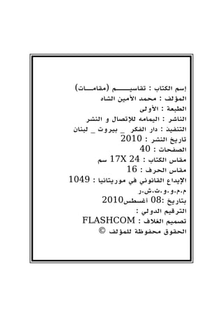 )‫(مقامــات‬ ‫تقاسيــــم‬ : ‫الكتاب‬ ‫إسم‬
‫الشاه‬ ‫األمين‬ ‫محمد‬ : ‫المؤلف‬
‫األولى‬ : ‫الطبعة‬
‫النشر‬ ‫و‬ ‫لإلتصال‬ ‫اليمامه‬ : ‫الناشر‬
‫لبنان‬ _ ‫بيروت‬ _ ‫الفكر‬ ‫دار‬ : ‫التنفيذ‬
2010 : ‫النشر‬ ‫تاريخ‬
40 : ‫الصفحات‬
‫سم‬ 17X 24 : ‫الكتاب‬ ‫مقاس‬
16 : ‫الحرف‬ ‫مقاس‬
1049 : ‫موريتانيا‬ ‫في‬ ‫القانوني‬ ‫اإليداع‬
‫م.م.و.و.ث.ش.ر‬
2010‫أغسطس‬ 08: ‫بتاريخ‬
: ‫الدولي‬ ‫الترقيم‬
FLASHCOM : ‫الغالف‬ ‫تصميم‬
© ‫للمؤلف‬ ‫محفوظة‬ ‫الحقوق‬
 
