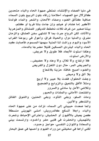 27
‫متحدين‬ ،‫والباء‬ ‫الحاء‬ ‫صهوة‬ ‫نمتطي‬ ،‫واإلنتشاء‬ ‫الصفاء‬ ‫دنيا‬ ‫في‬
،‫السماء‬ ‫بلون‬ ‫الربيع‬ ‫بلون‬ ‫زرقاء‬ ‫أحالمنا‬ ،‫الصهباء‬ ‫مع‬ ‫كالزالل‬
‫فولدنا‬ ،‫والماء‬ ‫والشعر‬ ،‫األلحان‬ ‫وصفاء‬ ‫الضوء‬ ‫كتألق‬ ‫صافية‬
.‫كلثم‬ ‫أو‬ ‫فريا‬ ‫بنتا‬ ‫جاءت‬ ‫وإن‬ ،‫هيثم‬ ‫أو‬ ‫هشام‬ ‫إما‬ ‫األكبر‬
‫والمزهرية‬ ‫للمشاتل‬ ‫للديكور‬ ‫نخطط‬ ،‫ثالث‬ ‫غرف‬ ‫من‬ ‫صغير‬ ‫بيتنا‬
‫والزمان‬ ،‫العشاق‬ ‫سفن‬ ‫تشتهي‬ ‫ال‬ ‫بما‬ ‫جرت‬ ‫الرياح‬ ‫لكن‬ ،‫واألثاث‬
‫الغراب‬ ‫ربوعنا‬ ‫في‬ ‫وأعول‬ ،‫فراق‬ ‫والحياة‬ ،‫دول‬ ‫والدنيا‬ ،‫مفرق‬
‫كبد‬ ‫فأصابت‬ ،‫المسموم‬ ‫سهمها‬ ‫المنية‬ ‫لنا‬ ‫وراشت‬ ،‫والبوم‬ ‫األسود‬
.‫بالدماء‬ ‫مضرجا‬ ‫قتيال‬ ‫المسكين‬ ‫ليتردى‬ ،‫والباء‬ ‫الحاء‬
.‫عريض‬ ‫وال‬ ‫طويل‬ ‫فال‬ ،‫األبعاد‬ ‫استوت‬ ‫وهكذا‬
،‫استوت‬ ‫واألرض‬
..‫حضيض‬ ‫وال‬ ‫وهاد‬ ‫وال‬ ،‫تالل‬ ‫وال‬ ،‫ارتفاع‬ ‫فال‬
‫والقريض‬ ‫التغزل‬ ‫دون‬ ‫حال‬ ،‫المر‬ ‫والجريض‬
‫بالشعاع‬ ‫حزينا‬ ،‫خافتا‬ ‫أصبح‬ ‫والضوء‬
‫وميض‬ ‫وال‬ ‫ألق‬ ‫بال‬
‫أريج‬ ‫وال‬ ‫عبير‬ ‫بال‬ ‫فغدت‬ ،‫الحقول‬ ‫وجفت‬
‫والضجيج‬ ‫والزوابع‬ ،‫بالنعيق‬ ‫األفق‬ ‫ومتأل‬
‫والسرور‬ ‫سادتي‬ ‫يا‬ ‫األمل‬ ‫وتالشي‬
‫والحبور‬ ‫والملذات‬ ،‫األماني‬ ‫وانقشعت‬
‫القاتل‬ ‫والشوق‬ ،‫الحنين‬ ‫وبقي‬ ،‫التأوه‬ ‫وبقي‬ ،‫السلو‬ ‫ومات‬
.‫واألنين‬ ‫والتذكر‬
‫الحاء‬ ‫صهوة‬ ‫على‬ ‫من‬ ‫نزلت‬ ،‫السماء‬ ‫إلى‬ ‫حبيبتي‬ ‫صعدت‬ ‫ولما‬
‫منسطال‬ ‫الهوينى‬ ‫أمشي‬ ،‫كالدرويش‬ ‫أتسكع‬ ‫راجال‬ ،‫والباء‬
‫وشعرت‬ ‫اإلحباط‬ ‫واعتراني‬ ،‫الحشيش‬ ‫أو‬ ‫باألفيون‬ ‫يعيش‬ ‫كمن‬
‫بيني‬ ‫وارتسمت‬ ،‫وأخدود‬ ‫حفر‬ ‫قلبي‬ ‫في‬ ‫وانحفرت‬ ،‫بالتهميش‬
.‫وحدود‬ ‫حواجز‬ ،‫النفسي‬ ‫والتوازن‬ ‫والسعادة‬
‫البحار‬ ‫عمق‬ ‫في‬ ‫وأحسها‬ ،‫الغيوم‬ ‫وراء‬ ‫من‬ ‫مخيلتي‬ ‫في‬ ‫أراها‬ ‫لكني‬
 