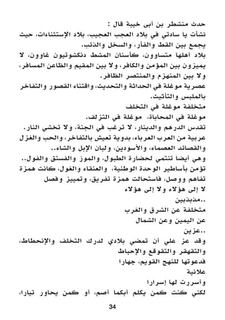 34
: ‫قال‬ ‫خيبة‬ ‫أبى‬ ‫بن‬ ‫منشطر‬ ‫حدث‬
‫حيث‬ ،‫اإلستثناءات‬ ‫بالد‬ ،‫العجيب‬ ‫العجب‬ ‫بالد‬ ‫في‬ ‫سادتي‬ ‫يا‬ ‫نشأت‬
.‫والذئب‬ ‫والسخل‬ ،‫والفأر‬ ‫القط‬ ‫بين‬ ‫يجمع‬
‫ال‬ ،‫غاوون‬ ‫دنكشوتيون‬ ‫المشط‬ ‫كأسنان‬ ،‫متساوون‬ ‫أهلها‬ ‫بالد‬
،‫المسافر‬ ‫والظاعن‬ ‫المقيم‬ ‫بين‬ ‫وال‬ ،‫والكافر‬ ‫المؤمن‬ ‫بين‬ ‫يميزون‬
.‫الظافر‬ ‫والمنتصر‬ ‫المنهزم‬ ‫بين‬ ‫وال‬
‫والتفاخر‬ ‫القصور‬ ‫واقتناء‬ ،‫والتحديث‬ ‫الحداثة‬ ‫في‬ ‫موغلة‬ ‫عصرية‬
.‫والتأثيث‬ ‫بالملبس‬
‫التخلف‬ ‫في‬ ‫موغلة‬ ‫متخلفة‬
.‫التزلف‬ ‫في‬ ‫موغلة‬ ،‫المحاباة‬ ‫في‬ ‫موغلة‬
.‫النار‬ ‫تخشي‬ ‫وال‬ ،‫الجنة‬ ‫في‬ ‫ترغب‬ ‫ال‬ ،‫والدينار‬ ‫الدرهم‬ ‫تقدس‬
‫والغزل‬ ‫والحب‬ ،‫بالتفاخر‬ ‫تعيش‬ ‫بدوية‬ ،‫العرباء‬ ‫العرب‬ ‫من‬ ‫عربية‬
..‫والشاء‬ ‫اإلبل‬ ‫ولبان‬ ،‫واألسودين‬ ،‫العصماء‬ ‫والقصائد‬
..‫والفول‬ ‫والفستق‬ ‫والموز‬ ،‫الطبول‬ ‫لحضارة‬ ‫تنتمي‬ ‫أيضا‬ ‫وهي‬
‫همزة‬ ‫كانت‬ ،‫والغول‬ ‫والعنقاء‬ ،‫الوطنية‬ ‫الوحدة‬ ‫بأساطير‬ ‫تؤمن‬
‫وفصل‬ ‫وتمييز‬ ،‫تفريق‬ ‫همزة‬ ‫فاستحالت‬ ،‫ووصل‬ ‫تفاهم‬
‫هؤالء‬ ‫إلى‬ ‫وال‬ ‫هؤالء‬ ‫إلى‬ ‫ال‬
‫..مذبذبين‬
‫والغرب‬ ‫الشرق‬ ‫عن‬ ‫متخلفة‬
‫الشمال‬ ‫وعن‬ ‫اليمين‬ ‫عن‬
‫..عزين‬
،‫واإلنحطاط‬ ‫التخلف‬ ‫لدرك‬ ‫بالدي‬ ‫تمضي‬ ‫أن‬ ‫علي‬ ‫عز‬ ‫وقد‬
‫واإلحباط‬ ‫والتقوقع‬ ‫والتقهقر‬
‫جهارا‬ ،‫القويم‬ ‫للنهج‬ ‫فدعوتها‬
‫عالنية‬
‫إسرارا‬ ‫لها‬ ‫وأسررت‬
،‫تيارا‬ ‫يحاور‬ ‫كمن‬ ‫أو‬ ،‫أصم‬ ‫أبكما‬ ‫يكلم‬ ‫كمن‬ ‫كنت‬ ‫لكني‬
 