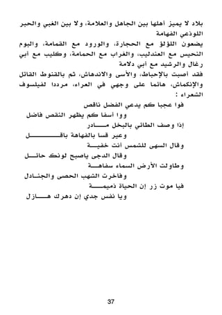 ‫والحبر‬ ‫الغبي‬ ‫بين‬ ‫وال‬ ،‫والعالمة‬ ‫الجاهل‬ ‫بين‬ ‫أهلها‬ ‫يميز‬ ‫ال‬ ‫بالد‬
‫الفهامة‬ ‫اللوذعي‬
‫والبوم‬ ،‫القمامة‬ ‫مع‬ ‫والورود‬ ،‫الحجارة‬ ‫مع‬ ‫اللؤلؤ‬ ‫يضعون‬
‫أبي‬ ‫مع‬ ‫وكليب‬ ،‫الحمامة‬ ‫مع‬ ‫والغراب‬ ،‫العندليب‬ ‫مع‬ ‫النحيس‬
‫دالمة‬ ‫أبي‬ ‫مع‬ ‫والرشيد‬ ‫رغال‬
‫القاتل‬ ‫بالقنوط‬ ‫ثم‬ ،‫واالندهاش‬ ‫واألسى‬ ،‫باإلحباط‬ ‫أصبت‬ ‫فقد‬
‫لفيلسوف‬ ‫مرددا‬ ،‫العراء‬ ‫في‬ ‫وجهي‬ ‫على‬ ‫هائما‬ ،‫واإلنكماش‬
: ‫الشعراء‬
‫ناقص‬ ‫الفضل‬ ‫يدعي‬ ‫كم‬ ‫عجبا‬ ‫فوا‬ 	
‫فاضل‬ ‫النقص‬ ‫يظهر‬ ‫كم‬ ‫أسفا‬ ‫ووا‬ 				
‫مـــادر‬ ‫بالبخل‬ ‫الطائي‬ ‫وصف‬ ‫إذا‬ 	
‫باقـــــــــل‬ ‫بالفهاهة‬ ‫قسا‬ ‫وعير‬ 				
‫خفيــة‬ ‫أنت‬ ‫للشمس‬ ‫السهى‬ ‫وقال‬ 	
‫حائــل‬ ‫لونك‬ ‫ياصبح‬ ‫الدجى‬ ‫وقال‬ 				
‫سفاهــة‬ ‫السماء‬ ‫األرض‬ ‫وطاولت‬ 	
‫والجنـادل‬ ‫الحصى‬ ‫الشهب‬ ‫وفاخرت‬ 				
‫ذميمـــة‬ ‫الحياة‬ ‫إن‬ ‫زر‬ ‫موت‬ ‫فيا‬ 	
‫هـــازل‬ ‫دهرك‬ ‫إن‬ ‫جدي‬ ‫نفس‬ ‫ويا‬ 				
37
 