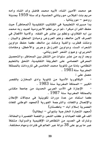 39
‫وأمه‬ ‫الشاه‬ ‫ولد‬ ‫فاضل‬ ‫محمد‬ ‫ألبيه‬ ،‫الشاه‬ ‫االمين‬ ‫محمد‬ ‫هو‬
‫بمدينة‬ 1959 ‫سنة‬ ‫ولد‬ ،‫الجنسية‬ ‫موريتاني‬ ،‫أغيالس‬ ‫بنت‬ ‫مريم‬
. ‫موريتانيا‬ – ‫روصو‬
‫حيث‬ )‫(المحاظر‬ ‫التقليدية‬ ‫الكتاتيب‬ ‫في‬ ‫التعليمية‬ ‫مسيرته‬ ‫بدأ‬
‫محمد‬ ‫ربه‬ ‫لعبيد‬ ‫اآلجرومية‬ ‫نظم‬ ‫درس‬ ‫ثم‬ ، ‫مبكرا‬ ‫القرآن‬ ‫حفظ‬
‫في‬ ‫األفعال‬ ‫والمية‬ ،‫الفقه‬ ‫في‬ ‫عاشر‬ ‫بن‬ ‫ونظم‬ ،‫القالوي‬ ‫آبه‬ ‫بن‬
، ‫والبيان‬ ‫المنطق‬ ‫ومبادئ‬ ‫العروض‬ ‫وعلم‬ ،‫مالك‬ ‫البن‬ ‫الصرف‬
‫دواوين‬ ‫حفظ‬ ‫كما‬ ،‫مالك‬ ‫بن‬ ‫ومثلث‬ ‫وألفية‬ ،‫قطرب‬ ‫ومثلث‬
‫ومقامات‬ ،‫واألخطل‬ ‫وجرير‬ ‫الفرزدق‬ ‫ودواوين‬ ،‫الست‬ ‫الشعراء‬
.‫الموريتاني‬ ‫الشعر‬ ‫وعيون‬ ،‫الحريري‬
‫والتحصيل‬ ،‫المحاظر‬ ‫بين‬ ‫التنقل‬ ‫من‬ ‫سنوات‬ ‫عشر‬ ‫من‬ ‫أزيد‬ ‫وبعد‬
‫بالتعليم‬ ‫التحق‬ ،‫التقليدية‬ ‫الطريقة‬ ‫على‬ ‫العصامي‬ ‫المعرفي‬
‫بالمملكة‬ ‫تارودانت‬ ‫في‬ ‫الخامس‬ ‫محمد‬ ‫ثانوية‬ ‫من‬ ‫بادئا‬ ،‫النظامي‬
. 1981‫سنة‬ ‫المغربية‬
: ‫علي‬ ‫حصل‬
‫بالقصر‬ ‫المخازن‬ ‫وادى‬ ‫ثانوية‬ ‫من‬ ‫األدبية‬ ‫البكالوريا‬ 	-
. 1983 ‫سنة‬ ‫المغربية‬ ‫المملكة‬ – ‫الكبير‬
‫مكناس‬ ‫جامعة‬ ‫من‬ ‫الحديث‬ ‫العربي‬ ‫األدب‬ ‫في‬ ‫اإلجازة‬ 	-
. 1987 ‫سنة‬ ‫المغربية‬ ‫بالمملكة‬
‫اإلعالن‬ ‫مجاالت‬ ‫في‬ ‫تكوينية‬ ‫دورات‬ ‫عدة‬ ‫من‬ ‫استفاد‬ ‫كما‬
‫للغات‬ ‫الوطني‬ ‫(المعهد‬ ‫الفورية‬ ‫والترجمة‬ ،‫واللغات‬ ‫واإلتصال‬
)‫باكستان‬ – ‫أباد‬ ‫إسالم‬ ‫العصرية‬
)‫إيطاليا‬ – ‫بنابولي‬ ‫الخارجية‬ ‫التجارة‬ ‫(معهد‬
،‫والمقالة‬ ‫القصيرة‬ ‫والقصة‬ ،‫الشعر‬ ‫كتب‬ ‫و‬ ‫العبادات‬ ‫فقه‬ ‫في‬ ‫ألف‬
‫متنقال‬ ،‫والدولية‬ ‫اإلقليمية‬ ‫التظاهرات‬ ‫من‬ ‫العديد‬ ‫في‬ ‫وشارك‬
.‫مختلفة‬ ‫ومهام‬ ‫فترات‬ ‫في‬ ‫العالم‬ ‫عبر‬ ‫دولة‬ 38 ‫على‬ ‫يربو‬ ‫ما‬ ‫عبر‬
 