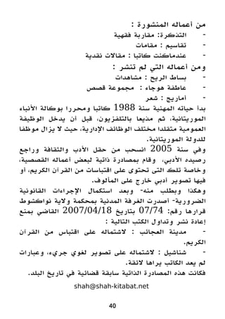 : ‫المنشورة‬ ‫أعماله‬ ‫من‬
‫فقهية‬ ‫مقاربة‬ :‫التذكرة‬ 	-
‫مقامات‬ : ‫تقاسيم‬ 	-
‫نقدية‬ ‫مقاالت‬ : ‫كاتبا‬ ‫عندماكنت‬ 	-
: ‫تنشر‬ ‫لم‬ ‫التي‬ ‫أعماله‬ ‫ومن‬
‫مشاهدات‬ : ‫الريح‬ ‫بساط‬ 	-
‫قصص‬ ‫مجموعة‬ : ‫هوجاء‬ ‫عاطفة‬ 	-
‫شعر‬ : ‫أماريج‬ 	-
‫األنباء‬ ‫بوكالة‬ ‫ومحررا‬ ‫كاتبا‬ 1988 ‫سنة‬ ‫المهنية‬ ‫حياته‬ ‫بدأ‬
‫الوظيفة‬ ‫يدخل‬ ‫أن‬ ‫قبل‬ ،‫بالتلفزيون‬ ‫مذيعا‬ ‫ثم‬ ،‫الموريتانية‬
‫موظفا‬ ‫يزال‬ ‫ال‬ ‫حيث‬ ،‫اإلدارية‬ ‫الوظائف‬ ‫مختلف‬ ‫متقلدا‬ ‫العمومية‬
.‫الموريتانية‬ ‫للدولة‬
‫وراجع‬ ‫والثقافة‬ ‫األدب‬ ‫حقل‬ ‫من‬ ‫انسحب‬ 2005 ‫سنة‬ ‫وفي‬
،‫القصصية‬ ‫أعماله‬ ‫لبعض‬ ‫ذاتية‬ ‫بمصادرة‬ ‫وقام‬ ،‫األدبي‬ ‫رصيده‬
‫أو‬ ،‫الكريم‬ ‫القرآن‬ ‫من‬ ‫اقتباسات‬ ‫على‬ ‫تحتوى‬ ‫التى‬ ‫تلك‬ ‫وخاصة‬
.‫المألوف‬ ‫على‬ ‫خارج‬ ‫أدبي‬ ‫تصوير‬ ‫فيها‬
‫القانونية‬ ‫اإلجراءات‬ ‫استكمال‬ ‫وبعد‬ -‫منه‬ ‫وبطلب‬ ‫وهكذا‬
‫نواكشوط‬ ‫والية‬ ‫بمحكمة‬ ‫المدنية‬ ‫الغرفة‬ ‫أصدرت‬ -‫الضرورية‬
‫بمنع‬ ‫القاضي‬ 2007/04/18 ‫بتاريخ‬ 07/74 :‫رقم‬ ‫قرارها‬
: ‫التالية‬ ‫الكتب‬ ‫وتداول‬ ‫نشر‬ ‫إعادة‬
‫القرآن‬ ‫من‬ ‫اقتباس‬ ‫على‬ ‫الشتماله‬ : ‫العجائب‬ ‫مدينة‬ 	-
.‫الكريم‬
‫وعبارات‬ ،‫جريء‬ ‫لغوي‬ ‫تصوير‬ ‫على‬ ‫الشتماله‬ : ‫شناشيل‬ 	-
.‫الئقة‬ ‫يراها‬ ‫الكاتب‬ ‫يعد‬ ‫لم‬
.‫البلد‬ ‫تاريخ‬ ‫في‬ ‫قضائية‬ ‫سابقة‬ ‫الذاتية‬ ‫المصادرة‬ ‫هذه‬ ‫فكانت‬
shah@shah-kitabat.net
40
 