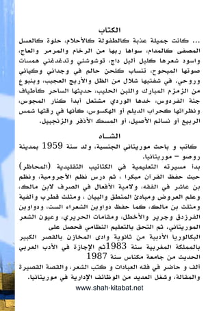 ‫الكتاب‬
‫كالعسل‬ ‫حلوة‬ ،‫كاألحالم‬ ‫كالطفولة‬ ‫عذبة‬ ‫جميلة‬ ‫كانت‬ ...
،‫والعاج‬ ‫والمرمر‬ ‫الرخام‬ ‫من‬ ‫ربها‬ ‫سواها‬ ،‫كالمدام‬ ‫المصفى‬
‫همسات‬ ‫وتدغدغني‬ ‫توشوشني‬ ،‫داج‬ ‫أليل‬ ‫كليل‬ ‫شعرها‬ ‫واسود‬
‫وكياني‬ ‫وجداني‬ ‫في‬ ‫حالم‬ ‫كلحن‬ ‫تنساب‬ ،‫المبحوح‬ ‫صوتها‬
‫وينبوع‬ ،‫العجيب‬ ‫واألريج‬ ‫الظل‬ ‫من‬ ‫شالل‬ ‫شفتيها‬ ‫في‬ .‫وروحي‬
‫كأطياف‬ ‫الساحر‬ ‫حديثها‬ ،‫الحليب‬ ‫واللبن‬ ‫المبارك‬ ‫الزمزم‬ ‫من‬
،‫المجوس‬ ‫كنار‬ ‫أبدأ‬ ‫مشتعل‬ ‫الوردي‬ ‫خدها‬ ،‫الفردوس‬ ‫جنة‬
‫شمس‬ ‫رقتها‬ ‫في‬ ‫كأنها‬ ،‫الهكسوس‬ ‫أو‬ ‫الديلم‬ ‫كحراب‬ ‫ونظراتها‬
.‫والزنجبيل‬ ‫األذفر‬ ‫المسك‬ ‫أو‬ ،‫األصيل‬ ‫نسائم‬ ‫أو‬ ‫الربيع‬
‫الشـاه‬
‫بمدينة‬ 1959 ‫سنة‬ ‫ولد‬ ،‫الجنسية‬ ‫موريتاني‬ ‫باحث‬ ‫و‬ ‫كاتب‬
.‫موريتانيا‬ – ‫روصو‬
)‫(المحاظر‬ ‫التقليدية‬ ‫الكتاتيب‬ ‫في‬ ‫التعليمية‬ ‫مسيرته‬ ‫بدأ‬
‫ونظم‬ ،‫اآلجرومية‬ ‫نظم‬ ‫درس‬ ‫ثم‬ ، ‫مبكرا‬ ‫القرآن‬ ‫حفظ‬ ‫حيث‬
،‫مالك‬ ‫البن‬ ‫الصرف‬ ‫في‬ ‫األفعال‬ ‫والمية‬ ،‫الفقه‬ ‫في‬ ‫عاشر‬ ‫بن‬
‫وألفية‬ ‫قطرب‬ ‫ومثلث‬ ، ‫والبيان‬ ‫المنطق‬ ‫ومبادئ‬ ‫العروض‬ ‫وعلم‬
‫ودواوين‬ ،‫الست‬ ‫الشعراء‬ ‫دواوين‬ ‫حفظ‬ ‫كما‬ ،‫مالك‬ ‫بن‬ ‫ومثلث‬
‫الشعر‬ ‫وعيون‬ ،‫الحريري‬ ‫ومقامات‬ ،‫واألخطل‬ ‫وجرير‬ ‫الفرزدق‬
‫على‬ ‫فحصل‬ ‫النظامي‬ ‫بالتعليم‬ ‫التحق‬ ‫ثم‬ .‫الموريتاني‬
‫الكبير‬ ‫بالقصر‬ ‫المخازن‬ ‫وادى‬ ‫ثانوية‬ ‫من‬ ‫األدبية‬ ‫البكالوريا‬
‫العربي‬ ‫األدب‬ ‫في‬ ‫اإلجازة‬ ‫3891ثم‬ ‫سنة‬ ‫المغربية‬ ‫بالمملكة‬
1987 ‫سنة‬ ‫مكناس‬ ‫جامعة‬ ‫من‬ ‫الحديث‬
‫القصيرة‬ ‫والقصة‬ ،‫الشعر‬ ‫كتب‬ ‫و‬ ‫العبادات‬ ‫فقه‬ ‫في‬ ‫حاضر‬ ‫و‬ ‫ألف‬
.‫موريتانيا‬ ‫في‬ ‫اإلدارية‬ ‫الوظائف‬ ‫من‬ ‫العديد‬ ‫وشغل‬ ،‫والمقالة‬
www.shah-kitabat.net
 