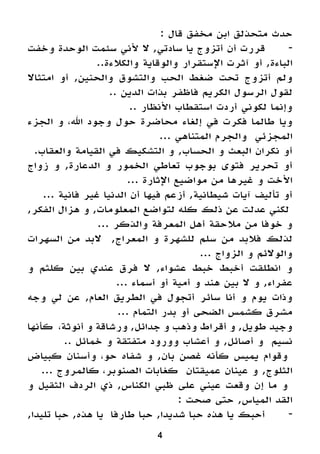 4
: ‫قال‬ ‫مخفق‬ ‫ابن‬ ‫متحذلق‬ ‫حدث‬
‫وخفت‬ ‫الوحدة‬ ‫سئمت‬ ‫ألني‬ ‫ال‬ ,‫سادتي‬ ‫يا‬ ‫أتزوج‬ ‫أن‬ ‫قررت‬ 	-
..‫والكالءة‬ ‫والوقاية‬ ‫اإلستقرار‬ ‫آثرت‬ ‫أو‬ ,‫الباءة‬
‫امتثاال‬ ‫أو‬ ,‫والحنين‬ ‫والتشوق‬ ‫الحب‬ ‫ضغط‬ ‫تحت‬ ‫أتزوج‬ ‫ولم‬
.. ‫الدين‬ ‫بذات‬ ‫فاظفر‬ ‫الكريم‬ ‫الرسول‬ ‫لقول‬
.. ‫األنظار‬ ‫استقطاب‬ ‫أردت‬ ‫لكوني‬ ‫وإنما‬
‫الجزء‬ ‫و‬ ،‫اهلل‬ ‫وجود‬ ‫حول‬ ‫محاضرة‬ ‫إلغاء‬ ‫في‬ ‫فكرت‬ ‫طالما‬ ‫ويا‬
... ‫المتناهي‬ ‫والجرم‬ ‫المجزئي‬
.‫والعقاب‬ ‫القيامة‬ ‫في‬ ‫التشكيك‬ ‫و‬ ,‫الحساب‬ ‫و‬ ‫البعث‬ ‫نكران‬ ‫أو‬
‫زواج‬ ‫و‬ ,‫الدعارة‬ ‫و‬ ‫الخمور‬ ‫تعاطي‬ ‫بوجوب‬ ‫فتوى‬ ‫تحرير‬ ‫أو‬
... ‫اإلثارة‬ ‫مواضيع‬ ‫من‬ ‫غيرها‬ ‫و‬ ‫األخت‬
... ‫فانية‬ ‫غير‬ ‫الدنيا‬ ‫أن‬ ‫فيها‬ ‫أزعم‬ ,‫شيطانية‬ ‫آيات‬ ‫تأليف‬ ‫أو‬
,‫الفكر‬ ‫هزال‬ ‫و‬ ,‫المعلومات‬ ‫لتواضع‬ ‫كله‬ ‫ذلك‬ ‫عن‬ ‫عدلت‬ ‫لكني‬
... ‫والذكر‬ ‫المعرفة‬ ‫أهل‬ ‫مالحقة‬ ‫من‬ ‫خوفا‬ ‫و‬
‫السهرات‬ ‫من‬ ‫البد‬ ,‫المعراج‬ ‫و‬ ‫للشهرة‬ ‫سلم‬ ‫من‬ ‫فالبد‬ ‫لذلك‬
... ‫الزواج‬ ‫و‬ ‫والوالئم‬
‫و‬ ‫كلثم‬ ‫بين‬ ‫عندي‬ ‫فرق‬ ‫ال‬ ,‫عشواء‬ ‫خبط‬ ‫أخبط‬ ‫انطلقت‬ ‫و‬
... ‫أسماء‬ ‫أو‬ ‫أمية‬ ‫و‬ ‫هند‬ ‫بين‬ ‫ال‬ ‫و‬ ,‫عفراء‬
‫وجه‬ ‫لي‬ ‫عن‬ ,‫العام‬ ‫الطريق‬ ‫في‬ ‫أتجول‬ ‫سائر‬ ‫أنا‬ ‫و‬ ‫يوم‬ ‫وذات‬
... ‫التمام‬ ‫بدر‬ ‫أو‬ ‫الضحى‬ ‫كشمس‬ ‫مشرق‬
‫كأنها‬ ،‫أنوثة‬ ‫و‬ ‫ورشاقة‬ ,‫جدائل‬ ‫و‬ ‫وذهب‬ ‫أقراط‬ ‫و‬ ,‫طويل‬ ‫وجيد‬
.. ‫خمائل‬ ‫و‬ ‫متفتقة‬ ‫وورود‬ ‫أعشاب‬ ‫و‬ ,‫أصائل‬ ‫و‬ ‫نسيم‬
‫كبياض‬ ‫وأسنان‬ ،‫حو‬ ‫شفاه‬ ‫و‬ ,‫بان‬ ‫غصن‬ ‫كأنه‬ ‫يميس‬ ‫وقوام‬
... ‫كالمروج‬ ،‫الصنوبر‬ ‫كغابات‬ ‫عميقتان‬ ‫عينان‬ ‫و‬ ,‫الثلوج‬
‫و‬ ‫الثقيل‬ ‫الردف‬ ‫ذي‬ ,‫الكناس‬ ‫ظبي‬ ‫على‬ ‫عيني‬ ‫وقعت‬ ‫إن‬ ‫ما‬ ‫و‬
: ‫صحت‬ ‫حتى‬ ,‫المياس‬ ‫القد‬
,‫تليدا‬ ‫حبا‬ ,‫هذه‬ ‫يا‬ ‫طارفا‬ ‫حبا‬ ,‫شديدا‬ ‫حبا‬ ‫هذه‬ ‫يا‬ ‫أحبك‬ 	-
 