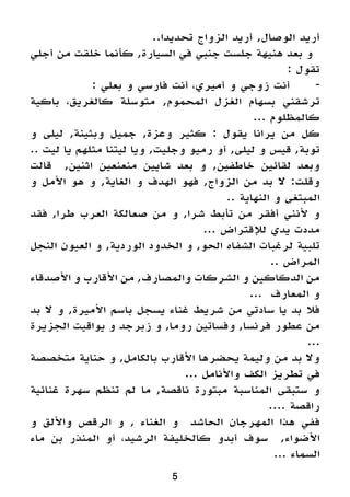 5
..‫تحديدا‬ ‫الزواج‬ ‫أريد‬ ,‫الوصال‬ ‫أريد‬
‫أجلي‬ ‫من‬ ‫خلقت‬ ‫كأنما‬ ,‫السيارة‬ ‫في‬ ‫جنبي‬ ‫جلست‬ ‫هنيهة‬ ‫بعد‬ ‫و‬
: ‫تقول‬
: ‫بعلي‬ ‫و‬ ‫فارسي‬ ‫أنت‬ ،‫أميري‬ ‫و‬ ‫زوجي‬ ‫أنت‬ 	-
‫باكية‬ ،‫كالغريق‬ ‫متوسلة‬ ,‫المحموم‬ ‫الغزل‬ ‫بسهام‬ ‫ترشقني‬
... ‫كالمظلوم‬
‫و‬ ‫ليلى‬ ,‫وبثينة‬ ‫جميل‬ ,‫وعزة‬ ‫كثير‬ : ‫يقول‬ ‫يرانا‬ ‫من‬ ‫كل‬
.. ‫ليت‬ ‫يا‬ ‫مثلهم‬ ‫ليتنا‬ ‫ويا‬ ,‫وجليت‬ ‫رميو‬ ‫أو‬ ,‫ليلى‬ ‫و‬ ‫قيس‬ ,‫توبة‬
‫قالت‬ ,‫اثنين‬ ‫منعنعين‬ ‫شايين‬ ‫بعد‬ ‫و‬ ,‫خاطفين‬ ‫لقائين‬ ‫وبعد‬
‫و‬ ‫األمل‬ ‫هو‬ ‫و‬ ,‫الغاية‬ ‫و‬ ‫الهدف‬ ‫فهو‬ ,‫الزواج‬ ‫من‬ ‫بد‬ ‫ال‬ :‫وقلت‬
.. ‫النهاية‬ ‫و‬ ‫المبتغى‬
‫فقد‬ ,‫طرا‬ ‫العرب‬ ‫صعالكة‬ ‫من‬ ‫و‬ ,‫شرا‬ ‫تأبط‬ ‫من‬ ‫أفقر‬ ‫ألنني‬ ‫و‬
... ‫لإلقتراض‬ ‫يدي‬ ‫مددت‬
‫النجل‬ ‫العيون‬ ‫و‬ ,‫الوردية‬ ‫الخدود‬ ‫و‬ ,‫الحو‬ ‫الشفاه‬ ‫لرغبات‬ ‫تلبية‬
.. ‫المراض‬
‫األصدقاء‬ ‫و‬ ‫األقارب‬ ‫من‬ ,‫والمصارف‬ ‫الشركات‬ ‫و‬ ‫الدكاكين‬ ‫من‬
... ‫المعارف‬ ‫و‬
‫بد‬ ‫ال‬ ‫و‬ ,‫األميرة‬ ‫باسم‬ ‫يسجل‬ ‫غناء‬ ‫شريط‬ ‫من‬ ‫سادتي‬ ‫يا‬ ‫بد‬ ‫فال‬
‫الجزيرة‬ ‫يواقيت‬ ‫و‬ ‫زبرجد‬ ‫و‬ ,‫روما‬ ‫وفساتين‬ ,‫فرنسا‬ ‫عطور‬ ‫من‬
...
‫متخصصة‬ ‫حناية‬ ‫و‬ ,‫بالكامل‬ ‫األقارب‬ ‫يحضرها‬ ‫وليمة‬ ‫من‬ ‫بد‬ ‫وال‬
... ‫واألنامل‬ ‫الكف‬ ‫تطريز‬ ‫في‬
‫غنائية‬ ‫سهرة‬ ‫تنظم‬ ‫لم‬ ‫ما‬ ,‫ناقصة‬ ‫مبتورة‬ ‫المناسبة‬ ‫ستبقى‬ ‫و‬
.... ‫راقصة‬
‫و‬ ‫واأللق‬ ‫الرقص‬ ‫و‬ , ‫الغناء‬ ‫و‬ ‫الحاشد‬ ‫المهرجان‬ ‫هذا‬ ‫ففي‬
‫ماء‬ ‫بن‬ ‫المنذر‬ ‫أو‬ ،‫الرشيد‬ ‫كالخليفة‬ ‫أبدو‬ ‫سوف‬ ,‫األضواء‬
... ‫السماء‬
 