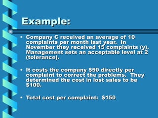 Example:
• Company C received an average of 10
  complaints per month last year. In
  November they received 15 complaints (y).
  Management sets an acceptable level at 2
  (tolerance).

• It costs the company $50 directly per
  complaint to correct the problems. They
  determined the cost in lost sales to be
  $100.

• Total cost per complaint: $150
 