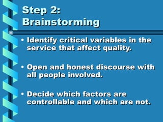 Step 2:
Brainstorming
• Identify critical variables in the
  service that affect quality.

• Open and honest discourse with
  all people involved.

• Decide which factors are
  controllable and which are not.
 