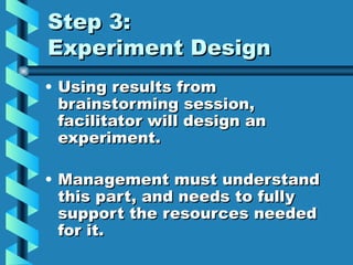 Step 3:
Experiment Design
• Using results from
  brainstorming session,
  facilitator will design an
  experiment.

• Management must understand
  this part, and needs to fully
  support the resources needed
  for it.
 