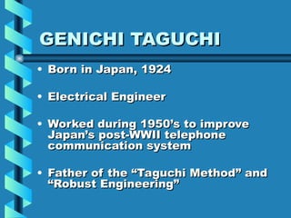 GENICHI TAGUCHI
• Born in Japan, 1924

• Electrical Engineer

• Worked during 1950’s to improve
  Japan’s post-WWII telephone
  communication system

• Father of the “Taguchi Method” and
  “Robust Engineering”
 