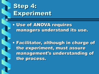 Step 4:
Experiment
• Use of ANOVA requires
  managers understand its use.

• Facilitator, although in charge of
  the experiment, must assure
  management’s understanding of
  the process.
 
