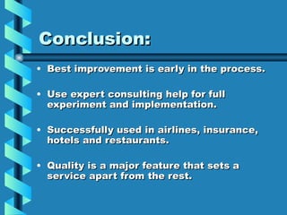 Conclusion:
• Best improvement is early in the process.

• Use expert consulting help for full
  experiment and implementation.

• Successfully used in airlines, insurance,
  hotels and restaurants.

• Quality is a major feature that sets a
  service apart from the rest.
 