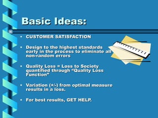 Basic Ideas:
• CUSTOMER SATISFACTION

• Design to the highest standards
  early in the process to eliminate all
  non-random errors

• Quality Loss = Loss to Society
  quantified through “Quality Loss
  Function”

• Variation (+/-) from optimal measure
  results in a loss.

• For best results, GET HELP.
 