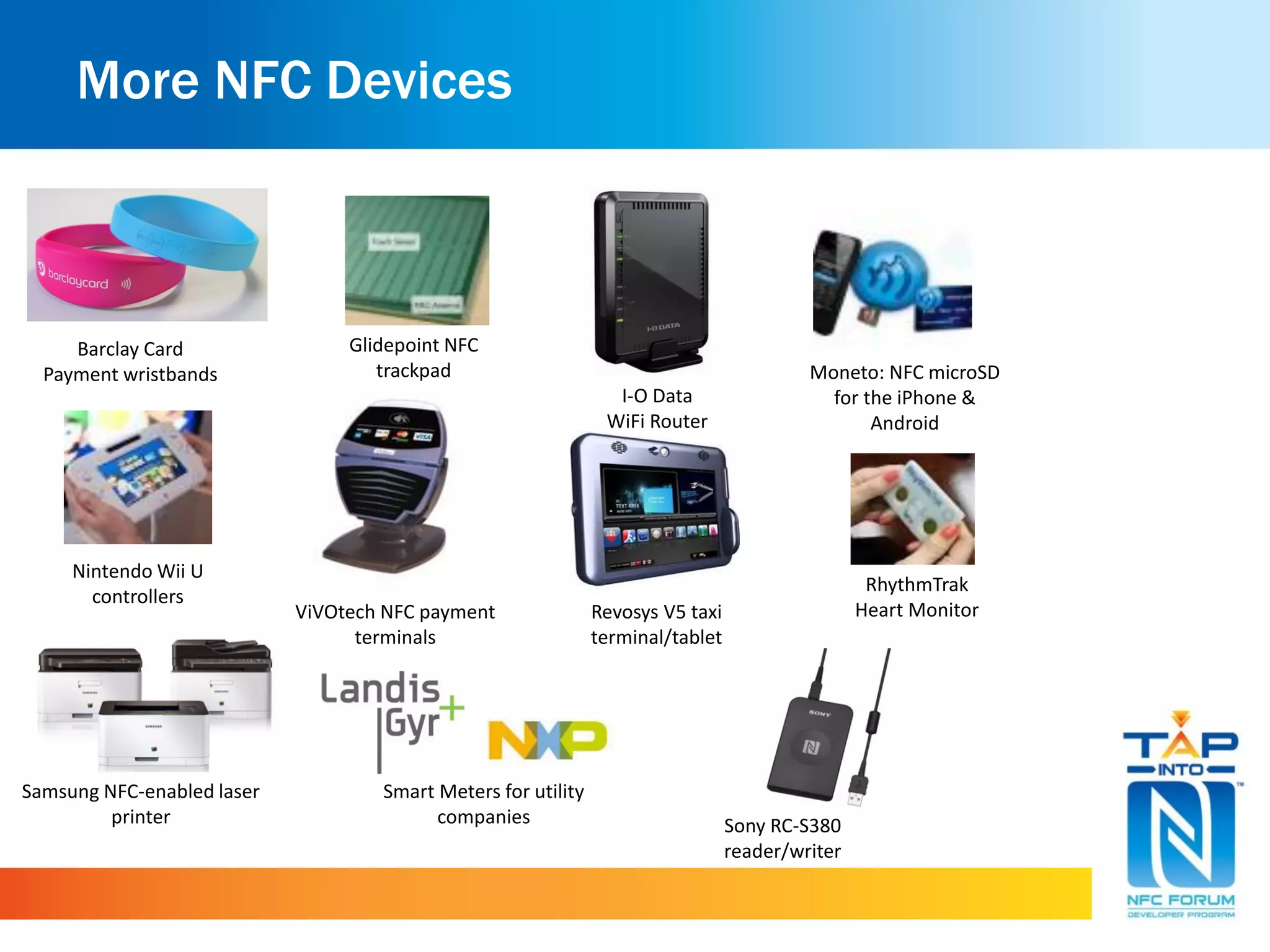 More NFC Devices
Samsung NFC-enabled laser
printer
Moneto: NFC microSD
for the iPhone &
Android
Revosys V5 taxi
terminal/tablet
ViVOtech NFC payment
terminals
Sony RC-S380
reader/writer
Glidepoint NFC
trackpad
Smart Meters for utility
companies
Nintendo Wii U
controllers
Barclay Card
Payment wristbands
RhythmTrak
Heart Monitor
I-O Data
WiFi Router
 
